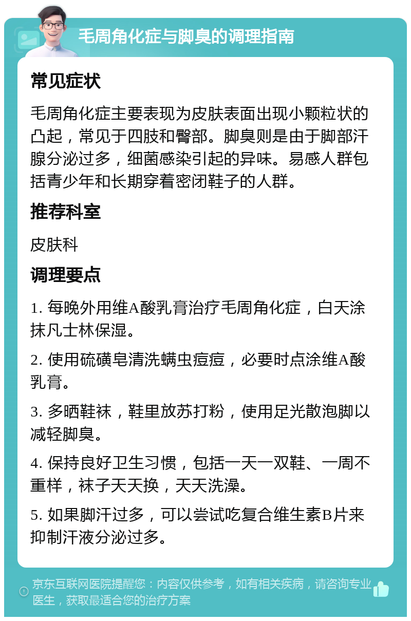 毛周角化症与脚臭的调理指南 常见症状 毛周角化症主要表现为皮肤表面出现小颗粒状的凸起，常见于四肢和臀部。脚臭则是由于脚部汗腺分泌过多，细菌感染引起的异味。易感人群包括青少年和长期穿着密闭鞋子的人群。 推荐科室 皮肤科 调理要点 1. 每晚外用维A酸乳膏治疗毛周角化症，白天涂抹凡士林保湿。 2. 使用硫磺皂清洗螨虫痘痘，必要时点涂维A酸乳膏。 3. 多晒鞋袜，鞋里放苏打粉，使用足光散泡脚以减轻脚臭。 4. 保持良好卫生习惯，包括一天一双鞋、一周不重样，袜子天天换，天天洗澡。 5. 如果脚汗过多，可以尝试吃复合维生素B片来抑制汗液分泌过多。