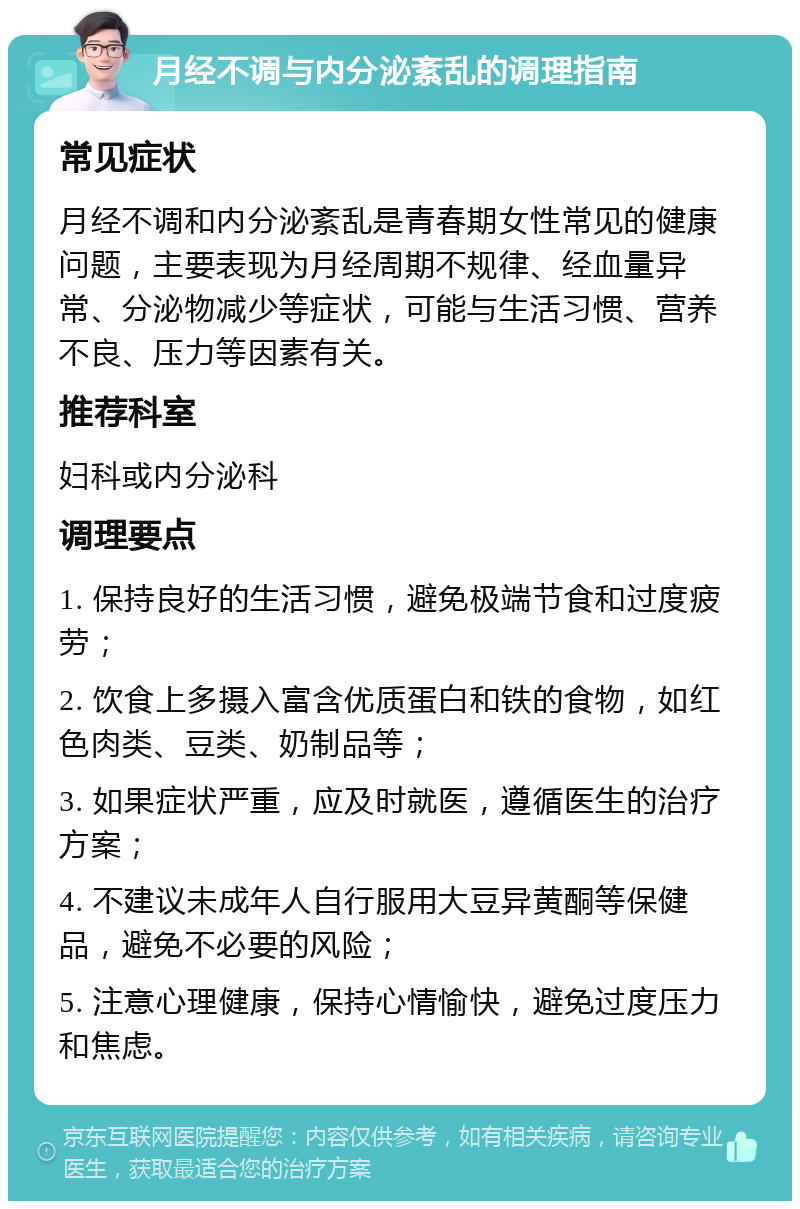 月经不调与内分泌紊乱的调理指南 常见症状 月经不调和内分泌紊乱是青春期女性常见的健康问题，主要表现为月经周期不规律、经血量异常、分泌物减少等症状，可能与生活习惯、营养不良、压力等因素有关。 推荐科室 妇科或内分泌科 调理要点 1. 保持良好的生活习惯，避免极端节食和过度疲劳； 2. 饮食上多摄入富含优质蛋白和铁的食物，如红色肉类、豆类、奶制品等； 3. 如果症状严重，应及时就医，遵循医生的治疗方案； 4. 不建议未成年人自行服用大豆异黄酮等保健品，避免不必要的风险； 5. 注意心理健康，保持心情愉快，避免过度压力和焦虑。