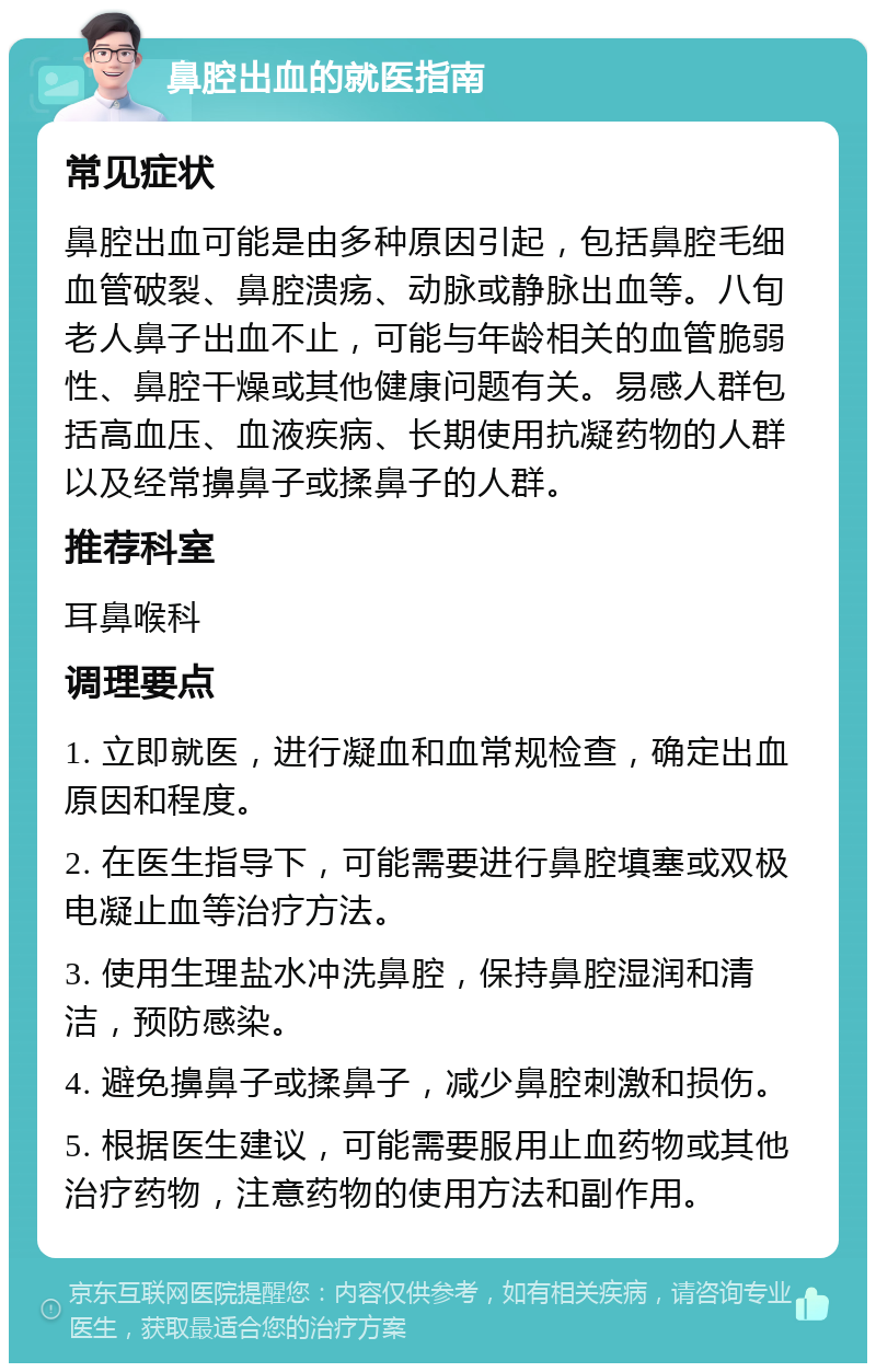 鼻腔出血的就医指南 常见症状 鼻腔出血可能是由多种原因引起，包括鼻腔毛细血管破裂、鼻腔溃疡、动脉或静脉出血等。八旬老人鼻子出血不止，可能与年龄相关的血管脆弱性、鼻腔干燥或其他健康问题有关。易感人群包括高血压、血液疾病、长期使用抗凝药物的人群以及经常擤鼻子或揉鼻子的人群。 推荐科室 耳鼻喉科 调理要点 1. 立即就医，进行凝血和血常规检查，确定出血原因和程度。 2. 在医生指导下，可能需要进行鼻腔填塞或双极电凝止血等治疗方法。 3. 使用生理盐水冲洗鼻腔，保持鼻腔湿润和清洁，预防感染。 4. 避免擤鼻子或揉鼻子，减少鼻腔刺激和损伤。 5. 根据医生建议，可能需要服用止血药物或其他治疗药物，注意药物的使用方法和副作用。