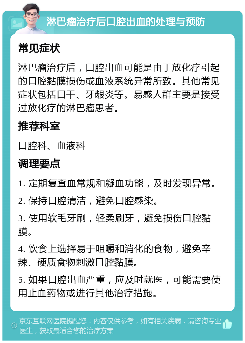 淋巴瘤治疗后口腔出血的处理与预防 常见症状 淋巴瘤治疗后，口腔出血可能是由于放化疗引起的口腔黏膜损伤或血液系统异常所致。其他常见症状包括口干、牙龈炎等。易感人群主要是接受过放化疗的淋巴瘤患者。 推荐科室 口腔科、血液科 调理要点 1. 定期复查血常规和凝血功能，及时发现异常。 2. 保持口腔清洁，避免口腔感染。 3. 使用软毛牙刷，轻柔刷牙，避免损伤口腔黏膜。 4. 饮食上选择易于咀嚼和消化的食物，避免辛辣、硬质食物刺激口腔黏膜。 5. 如果口腔出血严重，应及时就医，可能需要使用止血药物或进行其他治疗措施。