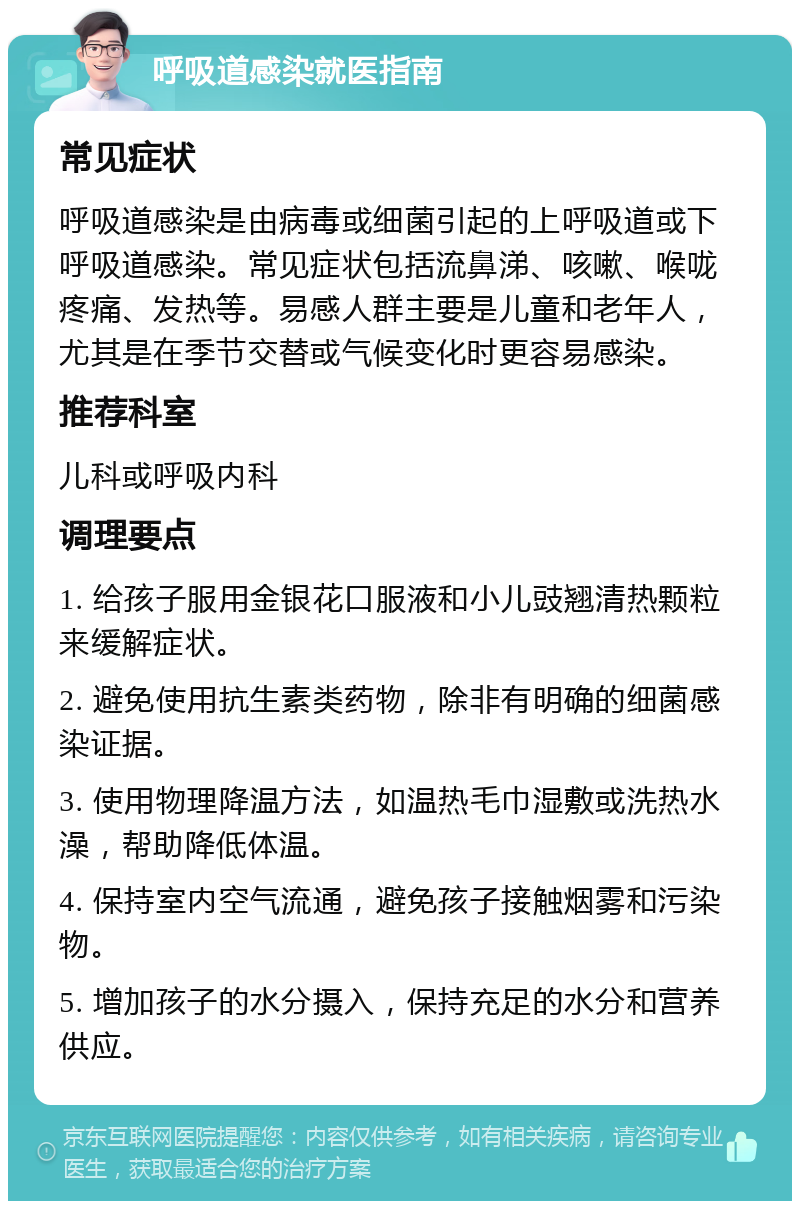 呼吸道感染就医指南 常见症状 呼吸道感染是由病毒或细菌引起的上呼吸道或下呼吸道感染。常见症状包括流鼻涕、咳嗽、喉咙疼痛、发热等。易感人群主要是儿童和老年人，尤其是在季节交替或气候变化时更容易感染。 推荐科室 儿科或呼吸内科 调理要点 1. 给孩子服用金银花口服液和小儿豉翘清热颗粒来缓解症状。 2. 避免使用抗生素类药物，除非有明确的细菌感染证据。 3. 使用物理降温方法，如温热毛巾湿敷或洗热水澡，帮助降低体温。 4. 保持室内空气流通，避免孩子接触烟雾和污染物。 5. 增加孩子的水分摄入，保持充足的水分和营养供应。