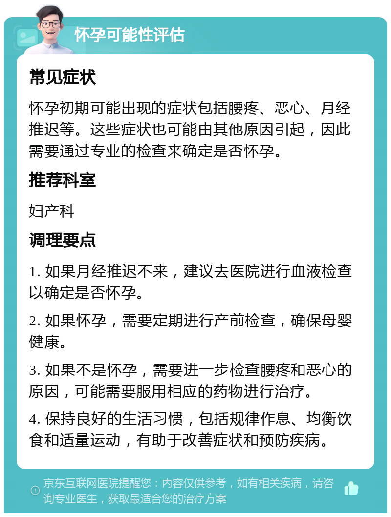 怀孕可能性评估 常见症状 怀孕初期可能出现的症状包括腰疼、恶心、月经推迟等。这些症状也可能由其他原因引起，因此需要通过专业的检查来确定是否怀孕。 推荐科室 妇产科 调理要点 1. 如果月经推迟不来，建议去医院进行血液检查以确定是否怀孕。 2. 如果怀孕，需要定期进行产前检查，确保母婴健康。 3. 如果不是怀孕，需要进一步检查腰疼和恶心的原因，可能需要服用相应的药物进行治疗。 4. 保持良好的生活习惯，包括规律作息、均衡饮食和适量运动，有助于改善症状和预防疾病。