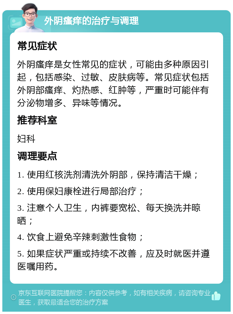 外阴瘙痒的治疗与调理 常见症状 外阴瘙痒是女性常见的症状，可能由多种原因引起，包括感染、过敏、皮肤病等。常见症状包括外阴部瘙痒、灼热感、红肿等，严重时可能伴有分泌物增多、异味等情况。 推荐科室 妇科 调理要点 1. 使用红核洗剂清洗外阴部，保持清洁干燥； 2. 使用保妇康栓进行局部治疗； 3. 注意个人卫生，内裤要宽松、每天换洗并晾晒； 4. 饮食上避免辛辣刺激性食物； 5. 如果症状严重或持续不改善，应及时就医并遵医嘱用药。