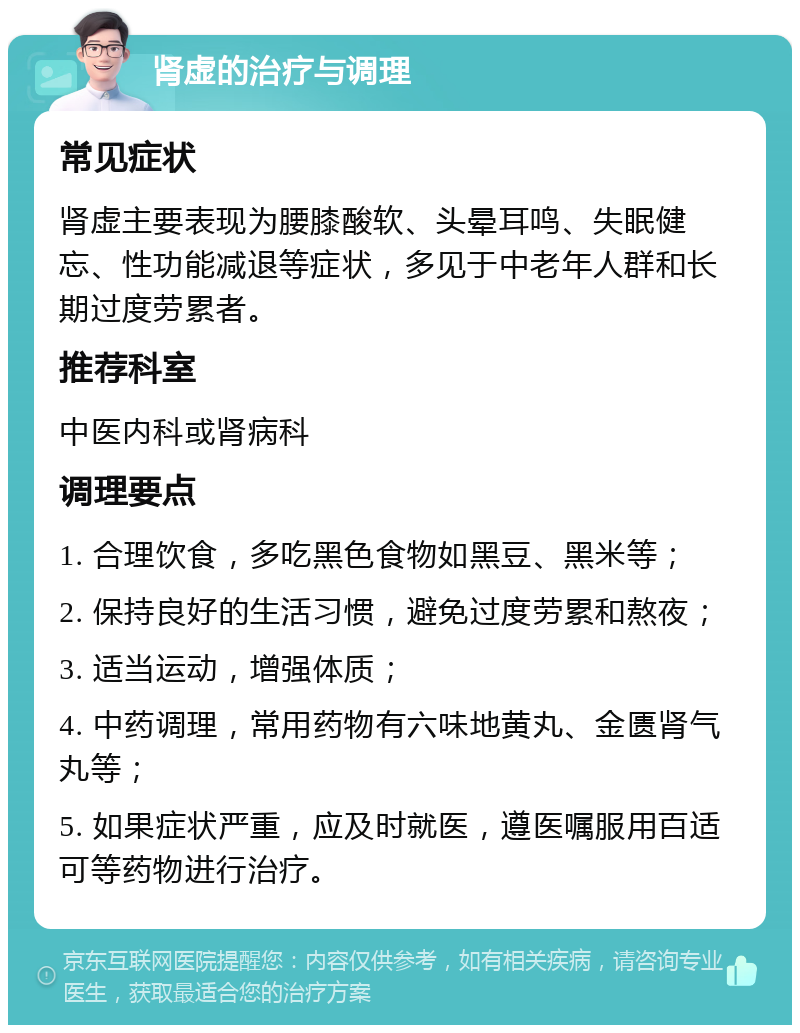 肾虚的治疗与调理 常见症状 肾虚主要表现为腰膝酸软、头晕耳鸣、失眠健忘、性功能减退等症状，多见于中老年人群和长期过度劳累者。 推荐科室 中医内科或肾病科 调理要点 1. 合理饮食，多吃黑色食物如黑豆、黑米等； 2. 保持良好的生活习惯，避免过度劳累和熬夜； 3. 适当运动，增强体质； 4. 中药调理，常用药物有六味地黄丸、金匮肾气丸等； 5. 如果症状严重，应及时就医，遵医嘱服用百适可等药物进行治疗。