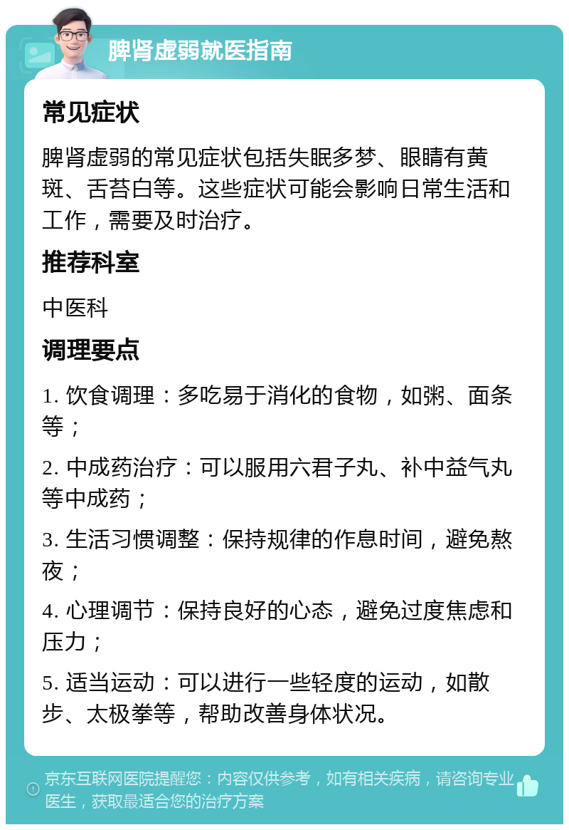 脾肾虚弱就医指南 常见症状 脾肾虚弱的常见症状包括失眠多梦、眼睛有黄斑、舌苔白等。这些症状可能会影响日常生活和工作，需要及时治疗。 推荐科室 中医科 调理要点 1. 饮食调理：多吃易于消化的食物，如粥、面条等； 2. 中成药治疗：可以服用六君子丸、补中益气丸等中成药； 3. 生活习惯调整：保持规律的作息时间，避免熬夜； 4. 心理调节：保持良好的心态，避免过度焦虑和压力； 5. 适当运动：可以进行一些轻度的运动，如散步、太极拳等，帮助改善身体状况。