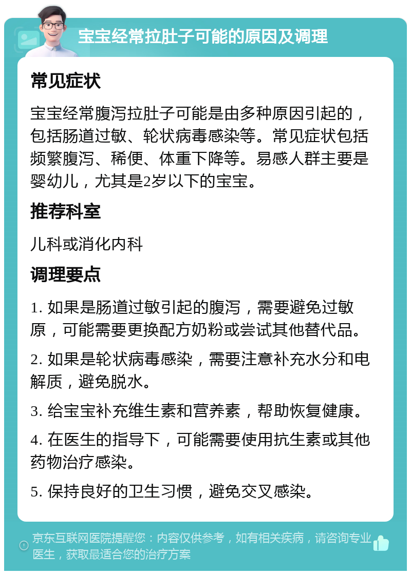 宝宝经常拉肚子可能的原因及调理 常见症状 宝宝经常腹泻拉肚子可能是由多种原因引起的，包括肠道过敏、轮状病毒感染等。常见症状包括频繁腹泻、稀便、体重下降等。易感人群主要是婴幼儿，尤其是2岁以下的宝宝。 推荐科室 儿科或消化内科 调理要点 1. 如果是肠道过敏引起的腹泻，需要避免过敏原，可能需要更换配方奶粉或尝试其他替代品。 2. 如果是轮状病毒感染，需要注意补充水分和电解质，避免脱水。 3. 给宝宝补充维生素和营养素，帮助恢复健康。 4. 在医生的指导下，可能需要使用抗生素或其他药物治疗感染。 5. 保持良好的卫生习惯，避免交叉感染。