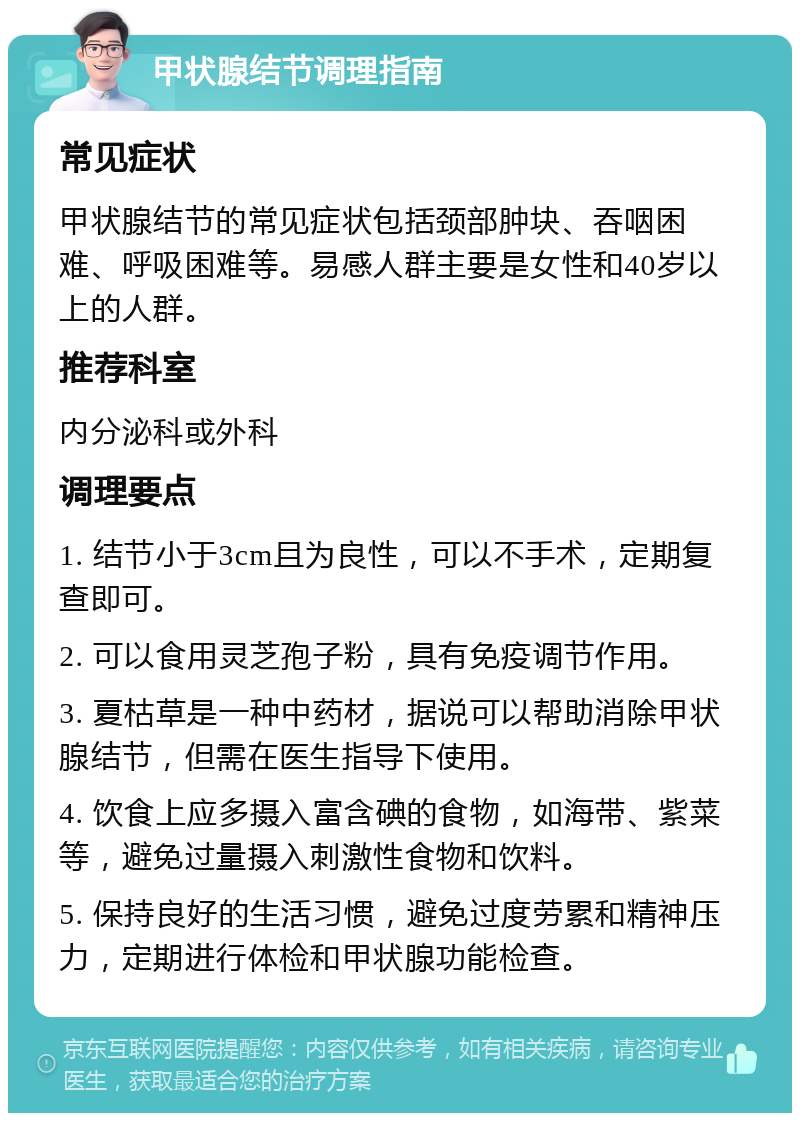 甲状腺结节调理指南 常见症状 甲状腺结节的常见症状包括颈部肿块、吞咽困难、呼吸困难等。易感人群主要是女性和40岁以上的人群。 推荐科室 内分泌科或外科 调理要点 1. 结节小于3cm且为良性，可以不手术，定期复查即可。 2. 可以食用灵芝孢子粉，具有免疫调节作用。 3. 夏枯草是一种中药材，据说可以帮助消除甲状腺结节，但需在医生指导下使用。 4. 饮食上应多摄入富含碘的食物，如海带、紫菜等，避免过量摄入刺激性食物和饮料。 5. 保持良好的生活习惯，避免过度劳累和精神压力，定期进行体检和甲状腺功能检查。