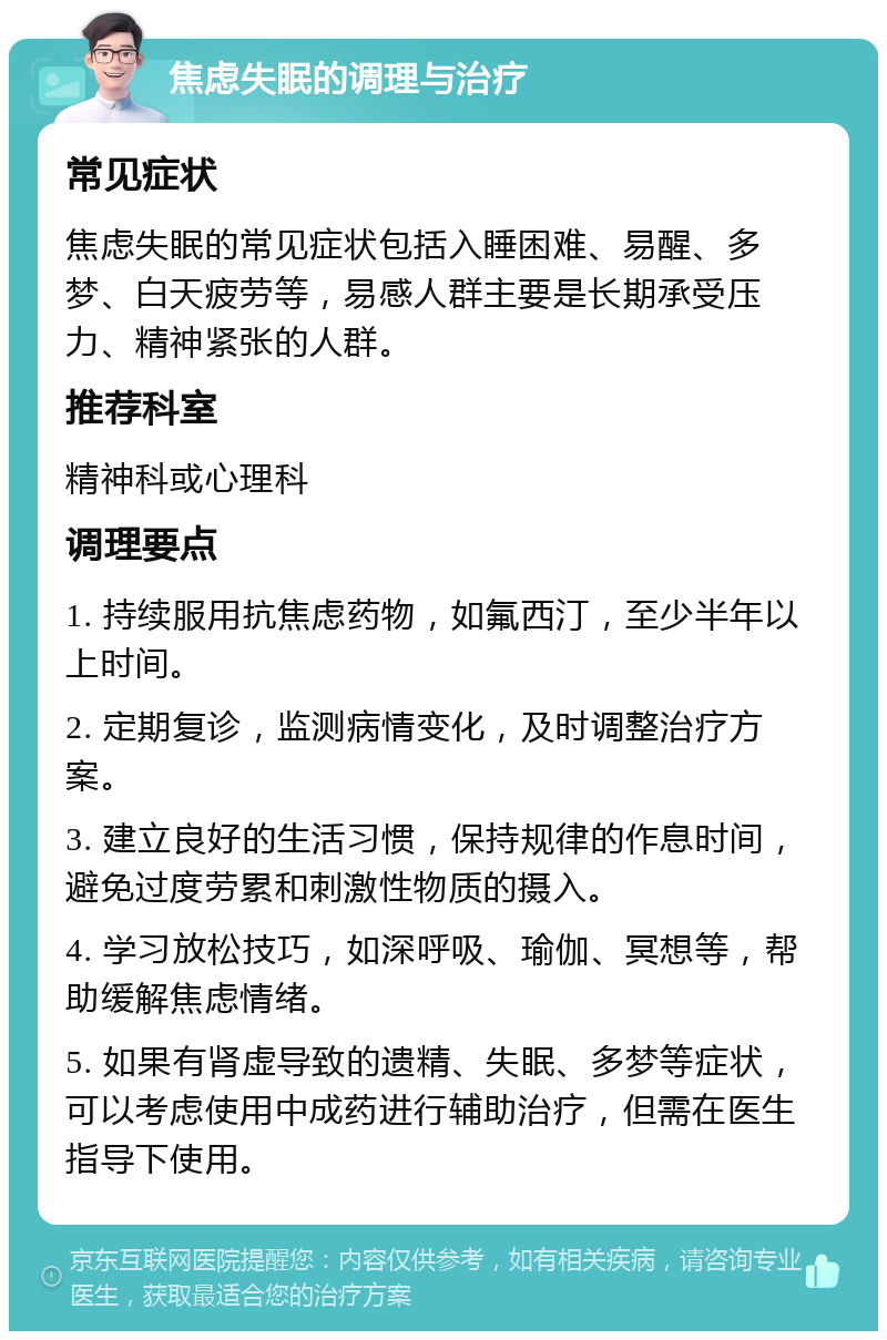 焦虑失眠的调理与治疗 常见症状 焦虑失眠的常见症状包括入睡困难、易醒、多梦、白天疲劳等，易感人群主要是长期承受压力、精神紧张的人群。 推荐科室 精神科或心理科 调理要点 1. 持续服用抗焦虑药物，如氟西汀，至少半年以上时间。 2. 定期复诊，监测病情变化，及时调整治疗方案。 3. 建立良好的生活习惯，保持规律的作息时间，避免过度劳累和刺激性物质的摄入。 4. 学习放松技巧，如深呼吸、瑜伽、冥想等，帮助缓解焦虑情绪。 5. 如果有肾虚导致的遗精、失眠、多梦等症状，可以考虑使用中成药进行辅助治疗，但需在医生指导下使用。