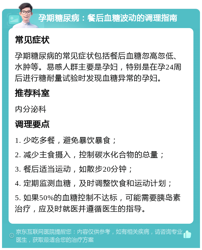 孕期糖尿病：餐后血糖波动的调理指南 常见症状 孕期糖尿病的常见症状包括餐后血糖忽高忽低、水肿等。易感人群主要是孕妇，特别是在孕24周后进行糖耐量试验时发现血糖异常的孕妇。 推荐科室 内分泌科 调理要点 1. 少吃多餐，避免暴饮暴食； 2. 减少主食摄入，控制碳水化合物的总量； 3. 餐后适当运动，如散步20分钟； 4. 定期监测血糖，及时调整饮食和运动计划； 5. 如果50%的血糖控制不达标，可能需要胰岛素治疗，应及时就医并遵循医生的指导。