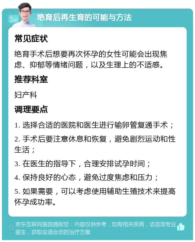 绝育后再生育的可能与方法 常见症状 绝育手术后想要再次怀孕的女性可能会出现焦虑、抑郁等情绪问题，以及生理上的不适感。 推荐科室 妇产科 调理要点 1. 选择合适的医院和医生进行输卵管复通手术； 2. 手术后要注意休息和恢复，避免剧烈运动和性生活； 3. 在医生的指导下，合理安排试孕时间； 4. 保持良好的心态，避免过度焦虑和压力； 5. 如果需要，可以考虑使用辅助生殖技术来提高怀孕成功率。