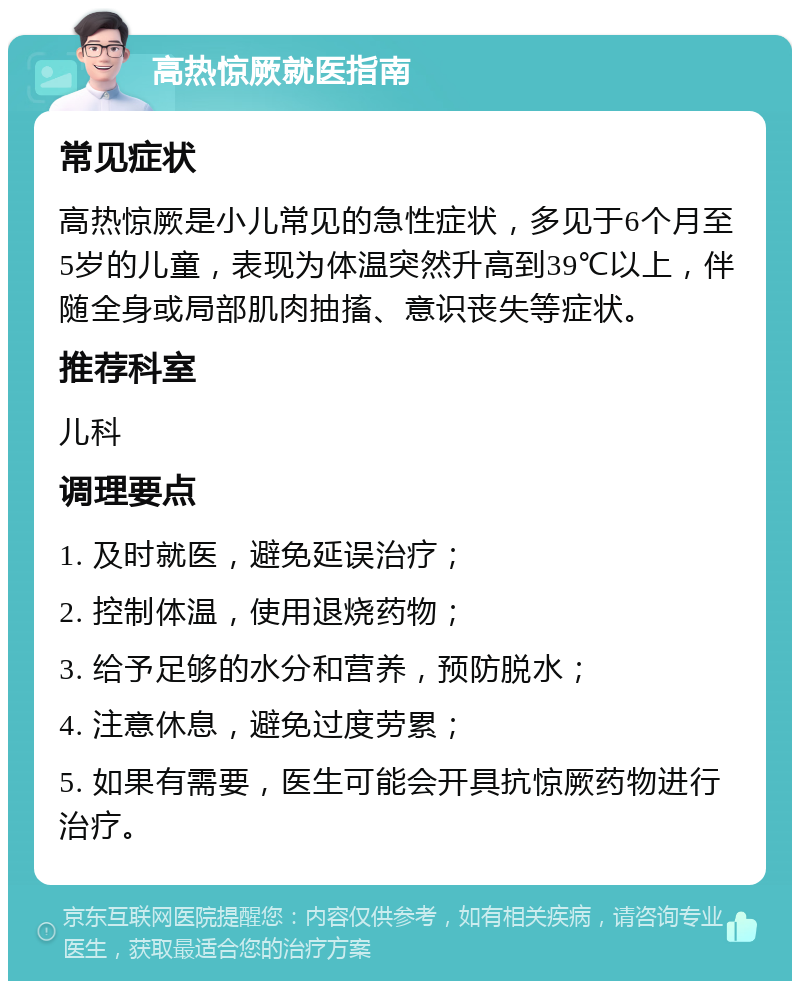 高热惊厥就医指南 常见症状 高热惊厥是小儿常见的急性症状，多见于6个月至5岁的儿童，表现为体温突然升高到39℃以上，伴随全身或局部肌肉抽搐、意识丧失等症状。 推荐科室 儿科 调理要点 1. 及时就医，避免延误治疗； 2. 控制体温，使用退烧药物； 3. 给予足够的水分和营养，预防脱水； 4. 注意休息，避免过度劳累； 5. 如果有需要，医生可能会开具抗惊厥药物进行治疗。