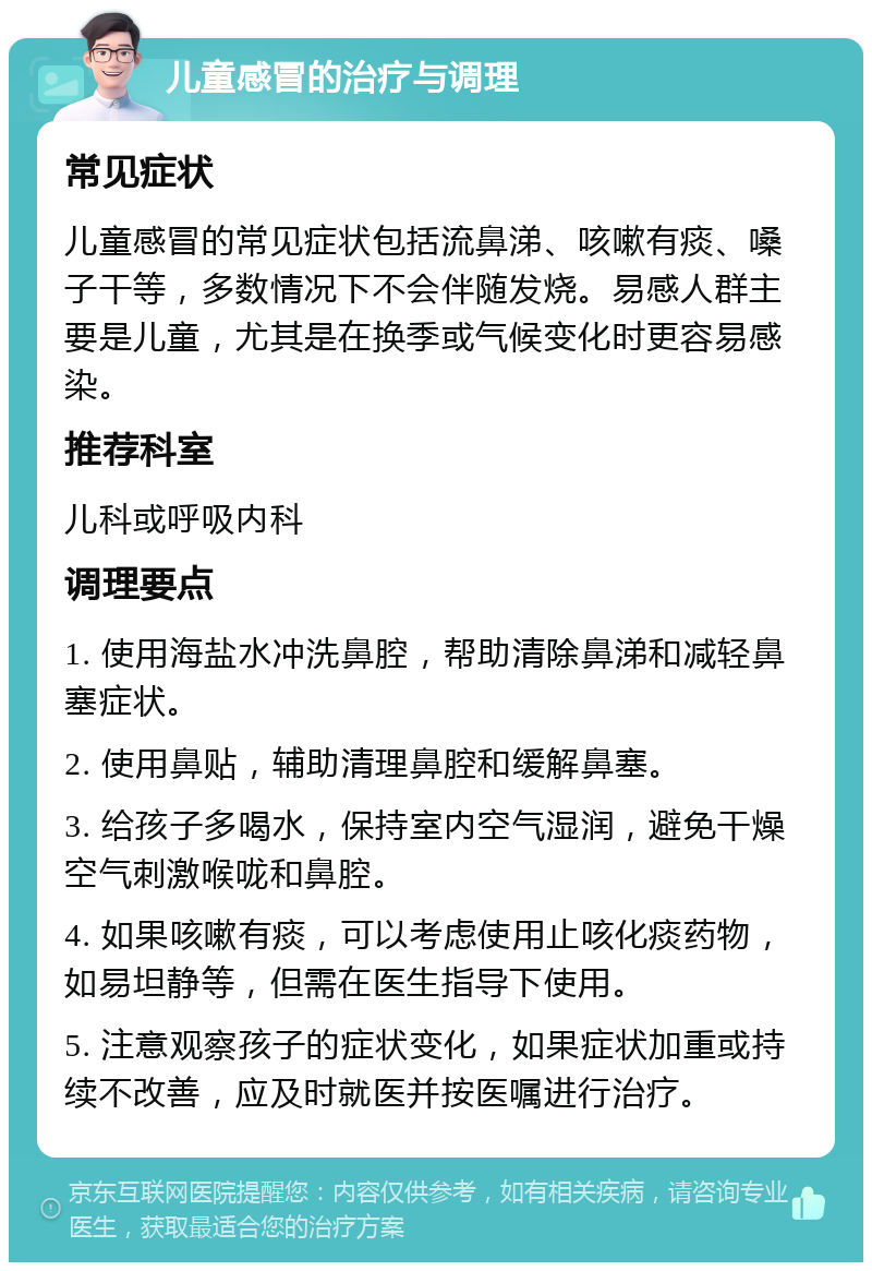 儿童感冒的治疗与调理 常见症状 儿童感冒的常见症状包括流鼻涕、咳嗽有痰、嗓子干等，多数情况下不会伴随发烧。易感人群主要是儿童，尤其是在换季或气候变化时更容易感染。 推荐科室 儿科或呼吸内科 调理要点 1. 使用海盐水冲洗鼻腔，帮助清除鼻涕和减轻鼻塞症状。 2. 使用鼻贴，辅助清理鼻腔和缓解鼻塞。 3. 给孩子多喝水，保持室内空气湿润，避免干燥空气刺激喉咙和鼻腔。 4. 如果咳嗽有痰，可以考虑使用止咳化痰药物，如易坦静等，但需在医生指导下使用。 5. 注意观察孩子的症状变化，如果症状加重或持续不改善，应及时就医并按医嘱进行治疗。