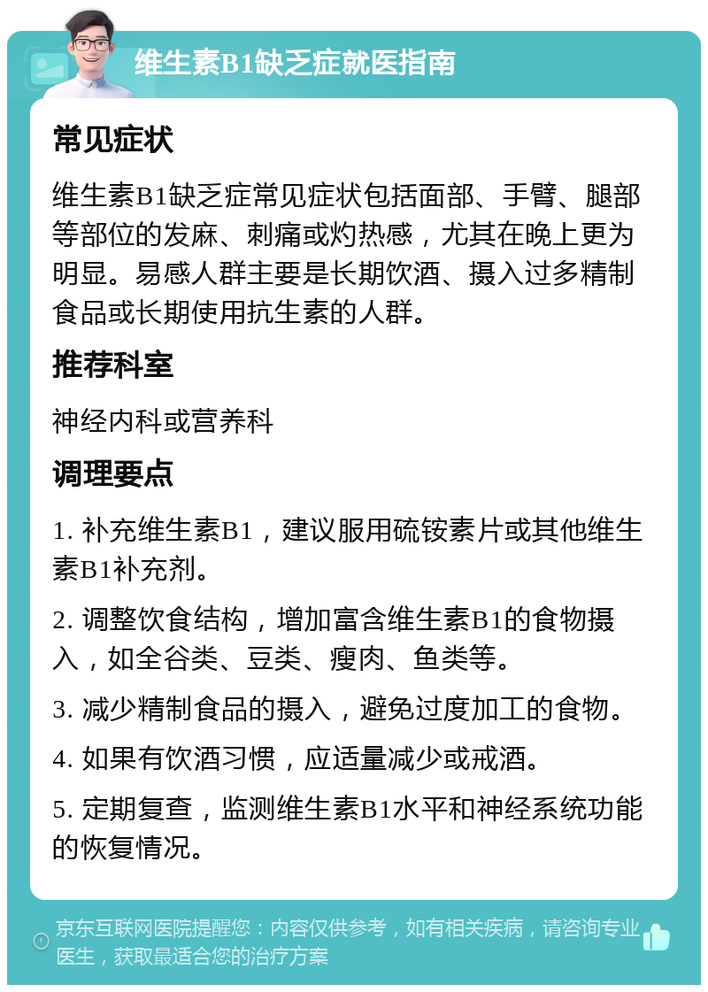 维生素B1缺乏症就医指南 常见症状 维生素B1缺乏症常见症状包括面部、手臂、腿部等部位的发麻、刺痛或灼热感，尤其在晚上更为明显。易感人群主要是长期饮酒、摄入过多精制食品或长期使用抗生素的人群。 推荐科室 神经内科或营养科 调理要点 1. 补充维生素B1，建议服用硫铵素片或其他维生素B1补充剂。 2. 调整饮食结构，增加富含维生素B1的食物摄入，如全谷类、豆类、瘦肉、鱼类等。 3. 减少精制食品的摄入，避免过度加工的食物。 4. 如果有饮酒习惯，应适量减少或戒酒。 5. 定期复查，监测维生素B1水平和神经系统功能的恢复情况。