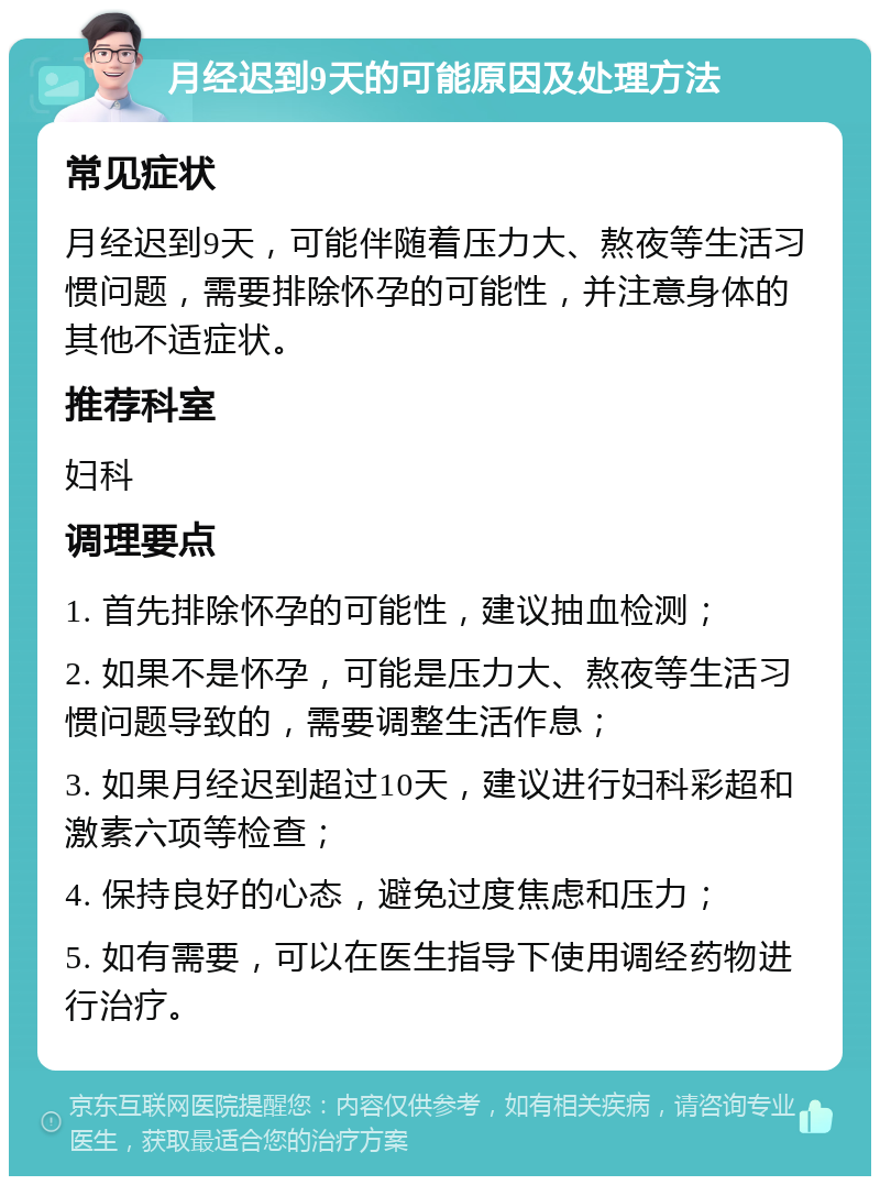 月经迟到9天的可能原因及处理方法 常见症状 月经迟到9天，可能伴随着压力大、熬夜等生活习惯问题，需要排除怀孕的可能性，并注意身体的其他不适症状。 推荐科室 妇科 调理要点 1. 首先排除怀孕的可能性，建议抽血检测； 2. 如果不是怀孕，可能是压力大、熬夜等生活习惯问题导致的，需要调整生活作息； 3. 如果月经迟到超过10天，建议进行妇科彩超和激素六项等检查； 4. 保持良好的心态，避免过度焦虑和压力； 5. 如有需要，可以在医生指导下使用调经药物进行治疗。