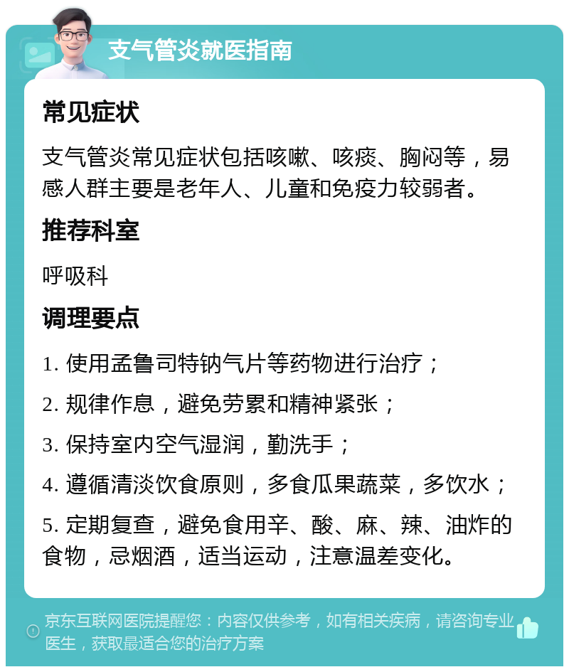 支气管炎就医指南 常见症状 支气管炎常见症状包括咳嗽、咳痰、胸闷等，易感人群主要是老年人、儿童和免疫力较弱者。 推荐科室 呼吸科 调理要点 1. 使用孟鲁司特钠气片等药物进行治疗； 2. 规律作息，避免劳累和精神紧张； 3. 保持室内空气湿润，勤洗手； 4. 遵循清淡饮食原则，多食瓜果蔬菜，多饮水； 5. 定期复查，避免食用辛、酸、麻、辣、油炸的食物，忌烟酒，适当运动，注意温差变化。