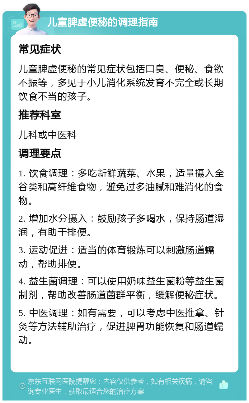 儿童脾虚便秘的调理指南 常见症状 儿童脾虚便秘的常见症状包括口臭、便秘、食欲不振等，多见于小儿消化系统发育不完全或长期饮食不当的孩子。 推荐科室 儿科或中医科 调理要点 1. 饮食调理：多吃新鲜蔬菜、水果，适量摄入全谷类和高纤维食物，避免过多油腻和难消化的食物。 2. 增加水分摄入：鼓励孩子多喝水，保持肠道湿润，有助于排便。 3. 运动促进：适当的体育锻炼可以刺激肠道蠕动，帮助排便。 4. 益生菌调理：可以使用奶味益生菌粉等益生菌制剂，帮助改善肠道菌群平衡，缓解便秘症状。 5. 中医调理：如有需要，可以考虑中医推拿、针灸等方法辅助治疗，促进脾胃功能恢复和肠道蠕动。