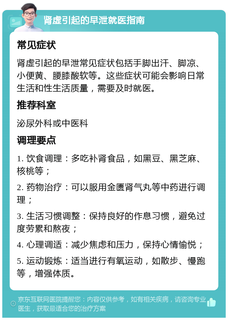 肾虚引起的早泄就医指南 常见症状 肾虚引起的早泄常见症状包括手脚出汗、脚凉、小便黄、腰膝酸软等。这些症状可能会影响日常生活和性生活质量，需要及时就医。 推荐科室 泌尿外科或中医科 调理要点 1. 饮食调理：多吃补肾食品，如黑豆、黑芝麻、核桃等； 2. 药物治疗：可以服用金匮肾气丸等中药进行调理； 3. 生活习惯调整：保持良好的作息习惯，避免过度劳累和熬夜； 4. 心理调适：减少焦虑和压力，保持心情愉悦； 5. 运动锻炼：适当进行有氧运动，如散步、慢跑等，增强体质。