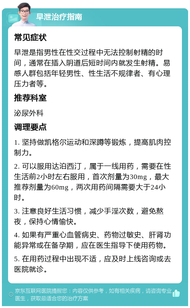 早泄治疗指南 常见症状 早泄是指男性在性交过程中无法控制射精的时间，通常在插入阴道后短时间内就发生射精。易感人群包括年轻男性、性生活不规律者、有心理压力者等。 推荐科室 泌尿外科 调理要点 1. 坚持做凯格尔运动和深蹲等锻炼，提高肌肉控制力。 2. 可以服用达泊西汀，属于一线用药，需要在性生活前2小时左右服用，首次剂量为30mg，最大推荐剂量为60mg，两次用药间隔需要大于24小时。 3. 注意良好生活习惯，减少手淫次数，避免熬夜，保持心情愉快。 4. 如果有严重心血管病史、药物过敏史、肝肾功能异常或在备孕期，应在医生指导下使用药物。 5. 在用药过程中出现不适，应及时上线咨询或去医院就诊。