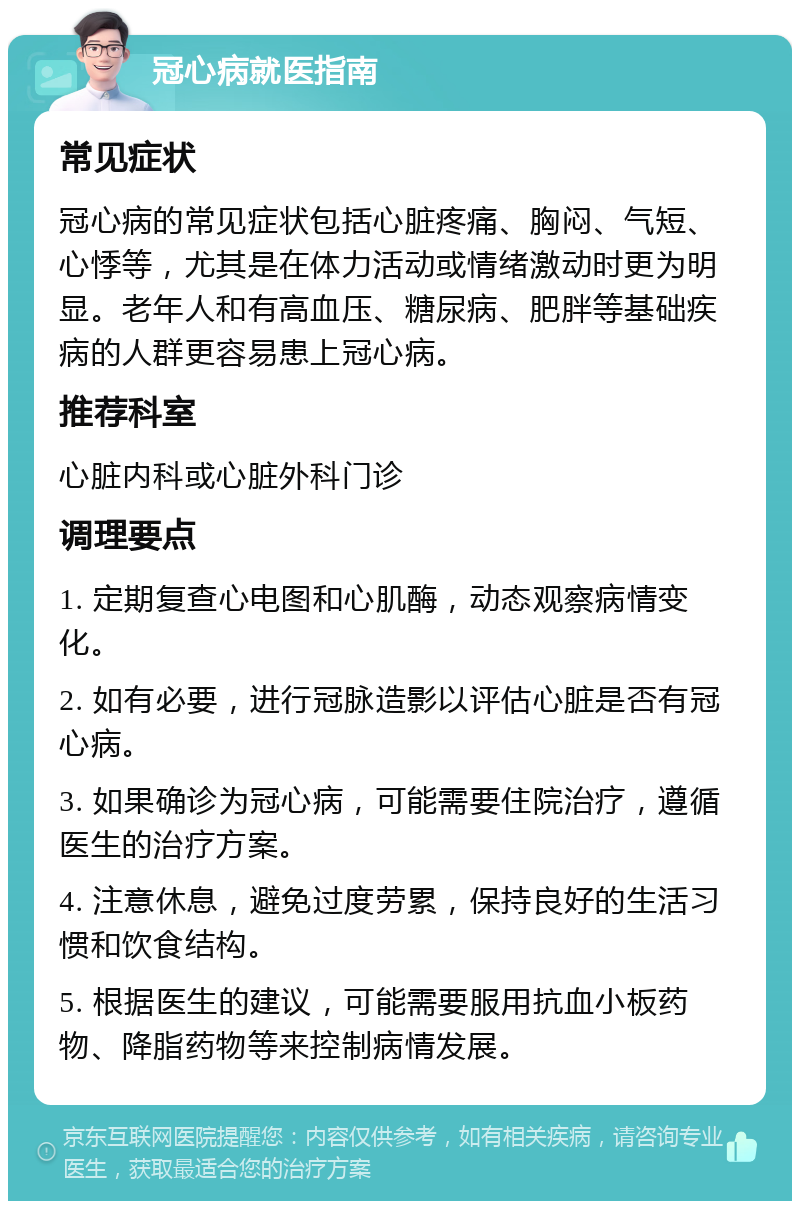 冠心病就医指南 常见症状 冠心病的常见症状包括心脏疼痛、胸闷、气短、心悸等，尤其是在体力活动或情绪激动时更为明显。老年人和有高血压、糖尿病、肥胖等基础疾病的人群更容易患上冠心病。 推荐科室 心脏内科或心脏外科门诊 调理要点 1. 定期复查心电图和心肌酶，动态观察病情变化。 2. 如有必要，进行冠脉造影以评估心脏是否有冠心病。 3. 如果确诊为冠心病，可能需要住院治疗，遵循医生的治疗方案。 4. 注意休息，避免过度劳累，保持良好的生活习惯和饮食结构。 5. 根据医生的建议，可能需要服用抗血小板药物、降脂药物等来控制病情发展。