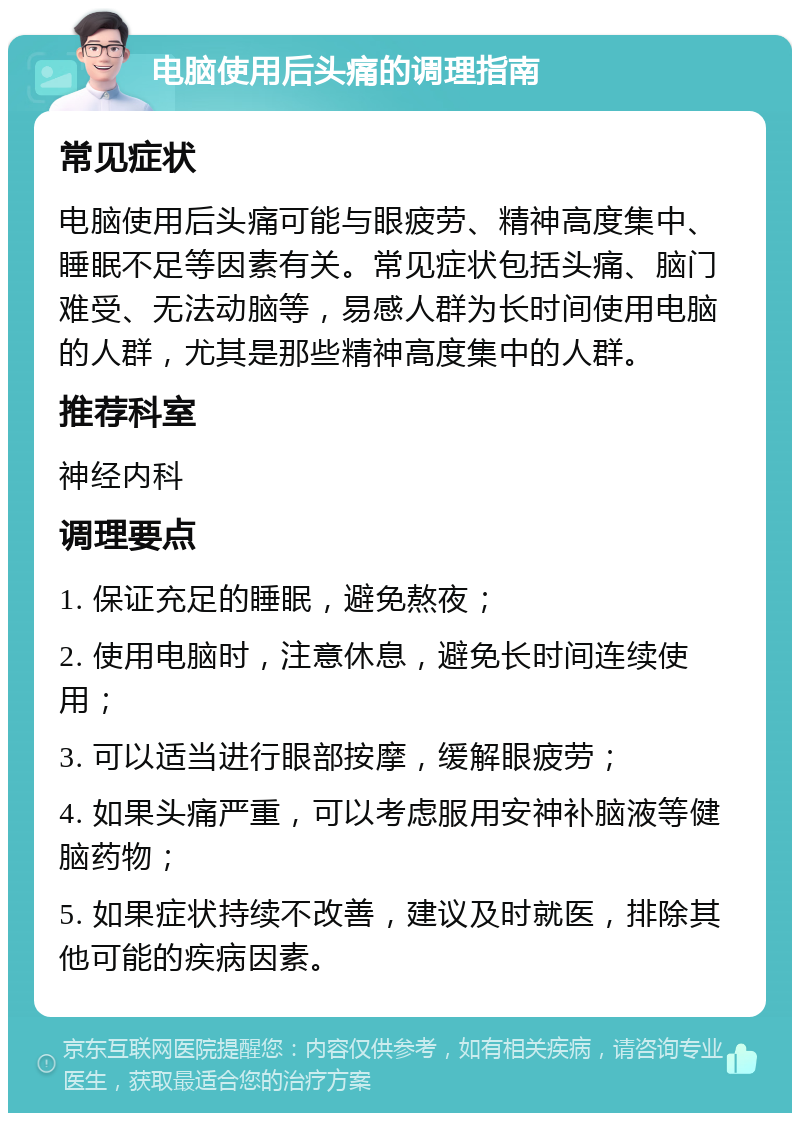 电脑使用后头痛的调理指南 常见症状 电脑使用后头痛可能与眼疲劳、精神高度集中、睡眠不足等因素有关。常见症状包括头痛、脑门难受、无法动脑等，易感人群为长时间使用电脑的人群，尤其是那些精神高度集中的人群。 推荐科室 神经内科 调理要点 1. 保证充足的睡眠，避免熬夜； 2. 使用电脑时，注意休息，避免长时间连续使用； 3. 可以适当进行眼部按摩，缓解眼疲劳； 4. 如果头痛严重，可以考虑服用安神补脑液等健脑药物； 5. 如果症状持续不改善，建议及时就医，排除其他可能的疾病因素。