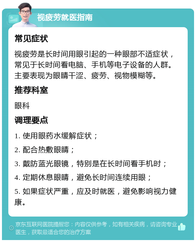 视疲劳就医指南 常见症状 视疲劳是长时间用眼引起的一种眼部不适症状，常见于长时间看电脑、手机等电子设备的人群。主要表现为眼睛干涩、疲劳、视物模糊等。 推荐科室 眼科 调理要点 1. 使用眼药水缓解症状； 2. 配合热敷眼睛； 3. 戴防蓝光眼镜，特别是在长时间看手机时； 4. 定期休息眼睛，避免长时间连续用眼； 5. 如果症状严重，应及时就医，避免影响视力健康。