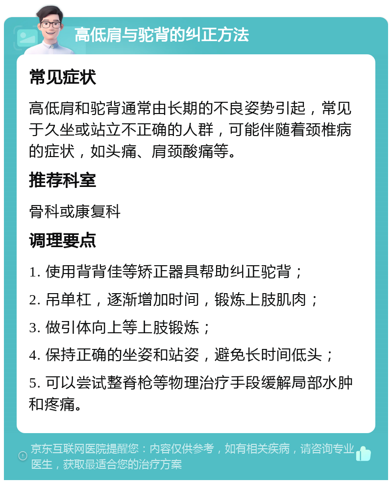 高低肩与驼背的纠正方法 常见症状 高低肩和驼背通常由长期的不良姿势引起，常见于久坐或站立不正确的人群，可能伴随着颈椎病的症状，如头痛、肩颈酸痛等。 推荐科室 骨科或康复科 调理要点 1. 使用背背佳等矫正器具帮助纠正驼背； 2. 吊单杠，逐渐增加时间，锻炼上肢肌肉； 3. 做引体向上等上肢锻炼； 4. 保持正确的坐姿和站姿，避免长时间低头； 5. 可以尝试整脊枪等物理治疗手段缓解局部水肿和疼痛。