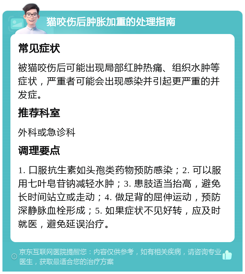 猫咬伤后肿胀加重的处理指南 常见症状 被猫咬伤后可能出现局部红肿热痛、组织水肿等症状，严重者可能会出现感染并引起更严重的并发症。 推荐科室 外科或急诊科 调理要点 1. 口服抗生素如头孢类药物预防感染；2. 可以服用七叶皂苷钠减轻水肿；3. 患肢适当抬高，避免长时间站立或走动；4. 做足背的屈伸运动，预防深静脉血栓形成；5. 如果症状不见好转，应及时就医，避免延误治疗。