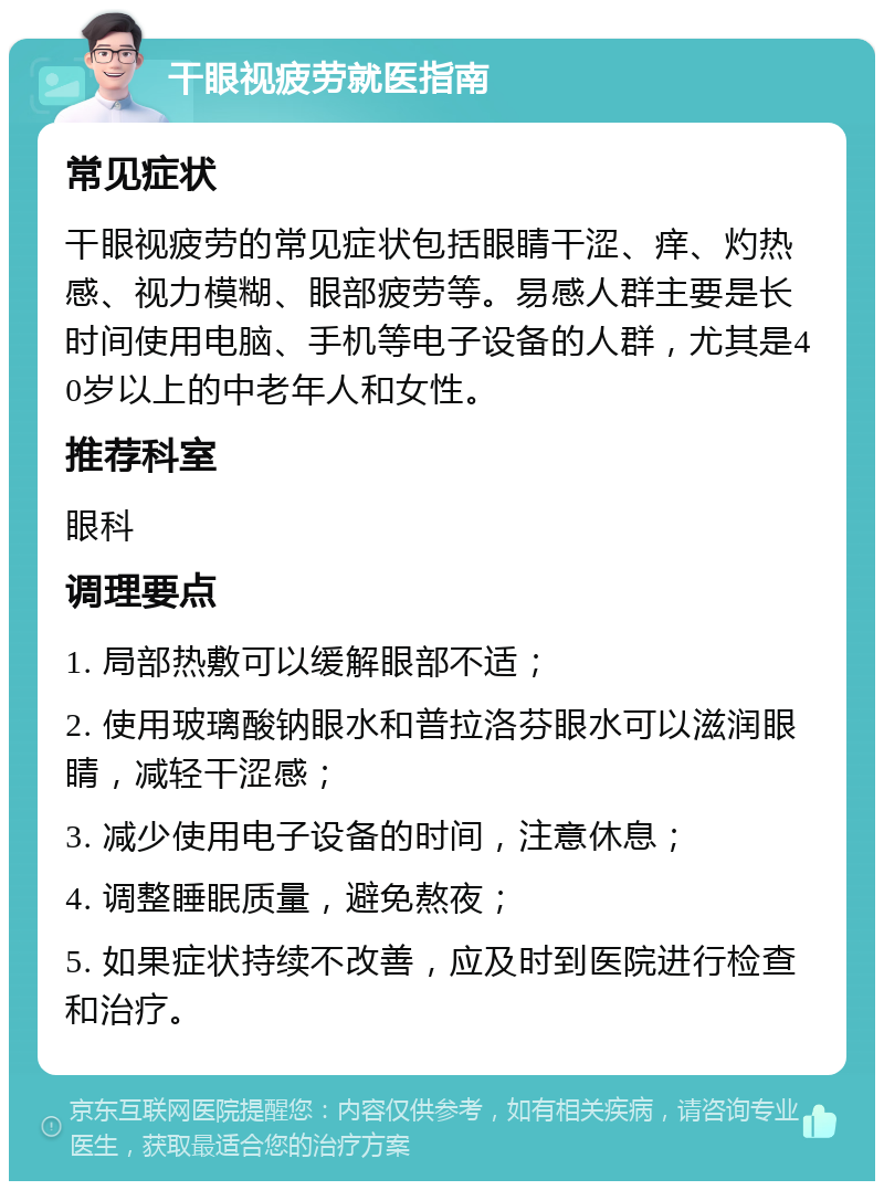 干眼视疲劳就医指南 常见症状 干眼视疲劳的常见症状包括眼睛干涩、痒、灼热感、视力模糊、眼部疲劳等。易感人群主要是长时间使用电脑、手机等电子设备的人群，尤其是40岁以上的中老年人和女性。 推荐科室 眼科 调理要点 1. 局部热敷可以缓解眼部不适； 2. 使用玻璃酸钠眼水和普拉洛芬眼水可以滋润眼睛，减轻干涩感； 3. 减少使用电子设备的时间，注意休息； 4. 调整睡眠质量，避免熬夜； 5. 如果症状持续不改善，应及时到医院进行检查和治疗。