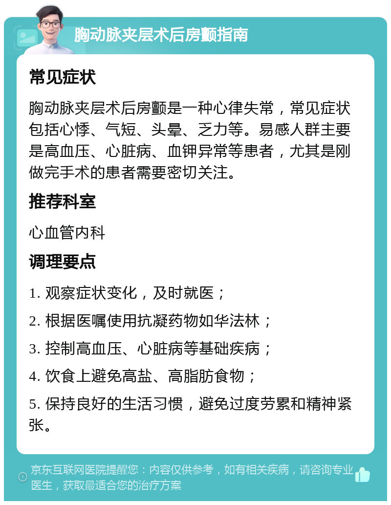 胸动脉夹层术后房颤指南 常见症状 胸动脉夹层术后房颤是一种心律失常，常见症状包括心悸、气短、头晕、乏力等。易感人群主要是高血压、心脏病、血钾异常等患者，尤其是刚做完手术的患者需要密切关注。 推荐科室 心血管内科 调理要点 1. 观察症状变化，及时就医； 2. 根据医嘱使用抗凝药物如华法林； 3. 控制高血压、心脏病等基础疾病； 4. 饮食上避免高盐、高脂肪食物； 5. 保持良好的生活习惯，避免过度劳累和精神紧张。