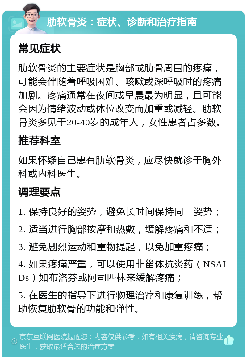 肋软骨炎：症状、诊断和治疗指南 常见症状 肋软骨炎的主要症状是胸部或肋骨周围的疼痛，可能会伴随着呼吸困难、咳嗽或深呼吸时的疼痛加剧。疼痛通常在夜间或早晨最为明显，且可能会因为情绪波动或体位改变而加重或减轻。肋软骨炎多见于20-40岁的成年人，女性患者占多数。 推荐科室 如果怀疑自己患有肋软骨炎，应尽快就诊于胸外科或内科医生。 调理要点 1. 保持良好的姿势，避免长时间保持同一姿势； 2. 适当进行胸部按摩和热敷，缓解疼痛和不适； 3. 避免剧烈运动和重物提起，以免加重疼痛； 4. 如果疼痛严重，可以使用非甾体抗炎药（NSAIDs）如布洛芬或阿司匹林来缓解疼痛； 5. 在医生的指导下进行物理治疗和康复训练，帮助恢复肋软骨的功能和弹性。