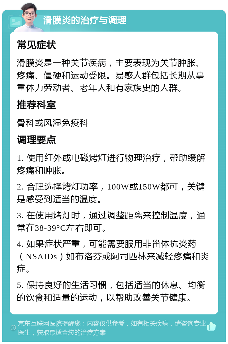 滑膜炎的治疗与调理 常见症状 滑膜炎是一种关节疾病，主要表现为关节肿胀、疼痛、僵硬和运动受限。易感人群包括长期从事重体力劳动者、老年人和有家族史的人群。 推荐科室 骨科或风湿免疫科 调理要点 1. 使用红外或电磁烤灯进行物理治疗，帮助缓解疼痛和肿胀。 2. 合理选择烤灯功率，100W或150W都可，关键是感受到适当的温度。 3. 在使用烤灯时，通过调整距离来控制温度，通常在38-39°C左右即可。 4. 如果症状严重，可能需要服用非甾体抗炎药（NSAIDs）如布洛芬或阿司匹林来减轻疼痛和炎症。 5. 保持良好的生活习惯，包括适当的休息、均衡的饮食和适量的运动，以帮助改善关节健康。