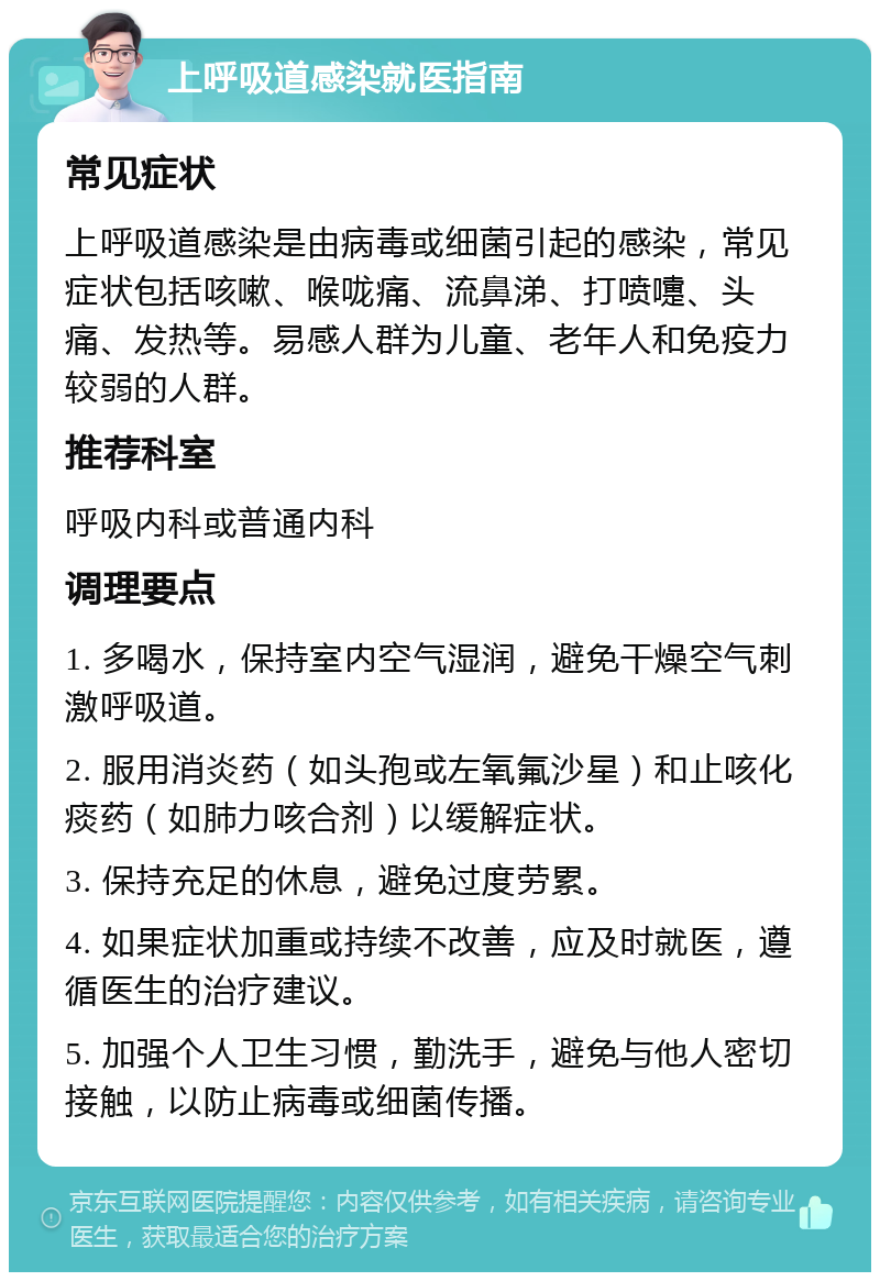 上呼吸道感染就医指南 常见症状 上呼吸道感染是由病毒或细菌引起的感染，常见症状包括咳嗽、喉咙痛、流鼻涕、打喷嚏、头痛、发热等。易感人群为儿童、老年人和免疫力较弱的人群。 推荐科室 呼吸内科或普通内科 调理要点 1. 多喝水，保持室内空气湿润，避免干燥空气刺激呼吸道。 2. 服用消炎药（如头孢或左氧氟沙星）和止咳化痰药（如肺力咳合剂）以缓解症状。 3. 保持充足的休息，避免过度劳累。 4. 如果症状加重或持续不改善，应及时就医，遵循医生的治疗建议。 5. 加强个人卫生习惯，勤洗手，避免与他人密切接触，以防止病毒或细菌传播。