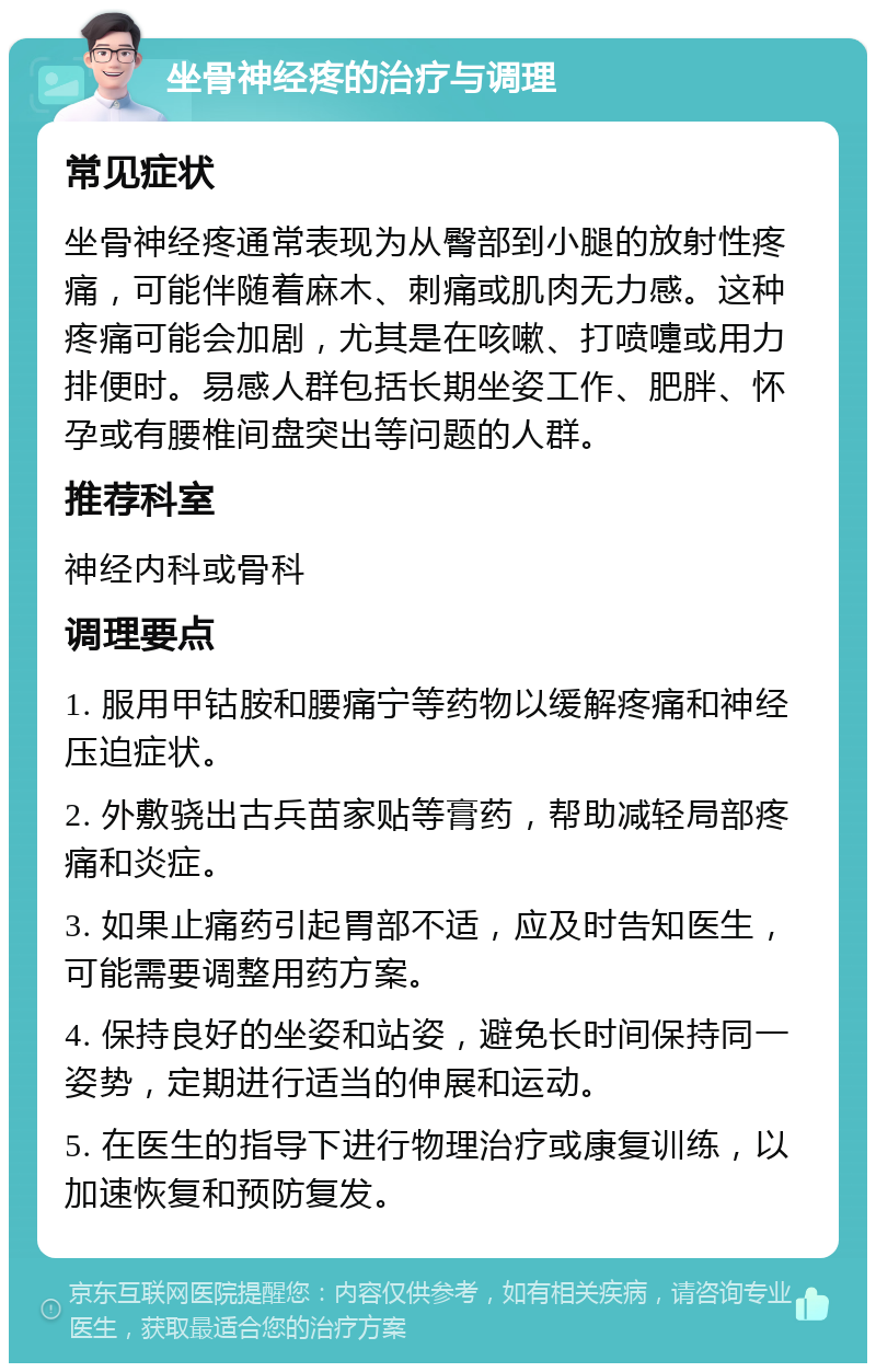 坐骨神经疼的治疗与调理 常见症状 坐骨神经疼通常表现为从臀部到小腿的放射性疼痛，可能伴随着麻木、刺痛或肌肉无力感。这种疼痛可能会加剧，尤其是在咳嗽、打喷嚏或用力排便时。易感人群包括长期坐姿工作、肥胖、怀孕或有腰椎间盘突出等问题的人群。 推荐科室 神经内科或骨科 调理要点 1. 服用甲钴胺和腰痛宁等药物以缓解疼痛和神经压迫症状。 2. 外敷骁出古兵苗家贴等膏药，帮助减轻局部疼痛和炎症。 3. 如果止痛药引起胃部不适，应及时告知医生，可能需要调整用药方案。 4. 保持良好的坐姿和站姿，避免长时间保持同一姿势，定期进行适当的伸展和运动。 5. 在医生的指导下进行物理治疗或康复训练，以加速恢复和预防复发。