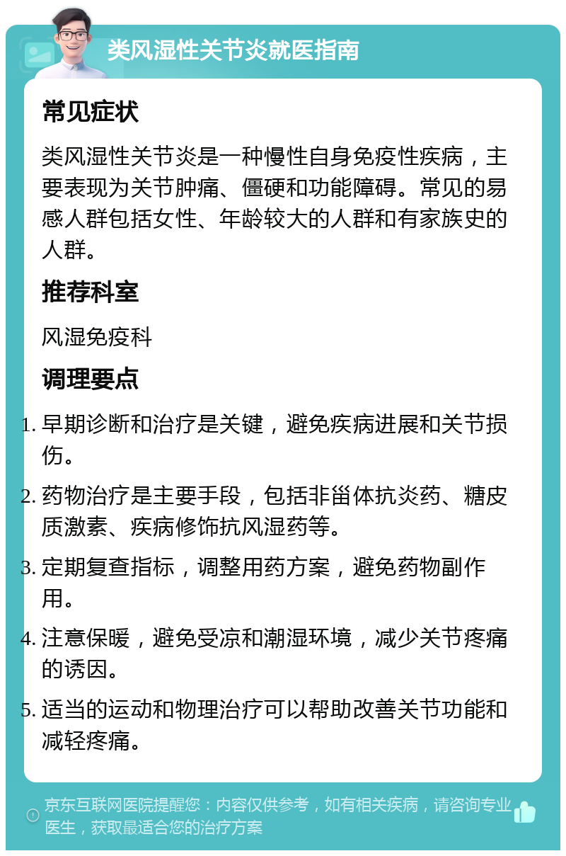 类风湿性关节炎就医指南 常见症状 类风湿性关节炎是一种慢性自身免疫性疾病，主要表现为关节肿痛、僵硬和功能障碍。常见的易感人群包括女性、年龄较大的人群和有家族史的人群。 推荐科室 风湿免疫科 调理要点 早期诊断和治疗是关键，避免疾病进展和关节损伤。 药物治疗是主要手段，包括非甾体抗炎药、糖皮质激素、疾病修饰抗风湿药等。 定期复查指标，调整用药方案，避免药物副作用。 注意保暖，避免受凉和潮湿环境，减少关节疼痛的诱因。 适当的运动和物理治疗可以帮助改善关节功能和减轻疼痛。