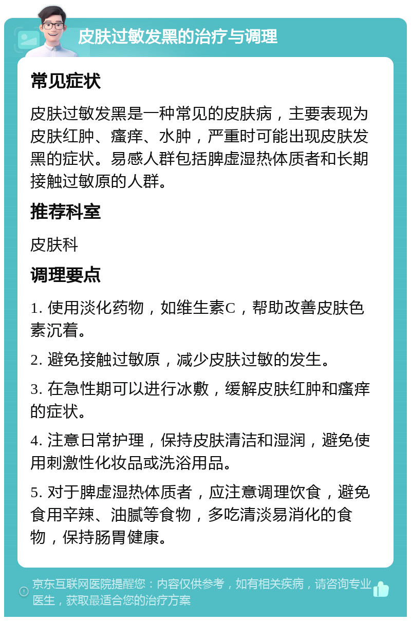 皮肤过敏发黑的治疗与调理 常见症状 皮肤过敏发黑是一种常见的皮肤病，主要表现为皮肤红肿、瘙痒、水肿，严重时可能出现皮肤发黑的症状。易感人群包括脾虚湿热体质者和长期接触过敏原的人群。 推荐科室 皮肤科 调理要点 1. 使用淡化药物，如维生素C，帮助改善皮肤色素沉着。 2. 避免接触过敏原，减少皮肤过敏的发生。 3. 在急性期可以进行冰敷，缓解皮肤红肿和瘙痒的症状。 4. 注意日常护理，保持皮肤清洁和湿润，避免使用刺激性化妆品或洗浴用品。 5. 对于脾虚湿热体质者，应注意调理饮食，避免食用辛辣、油腻等食物，多吃清淡易消化的食物，保持肠胃健康。