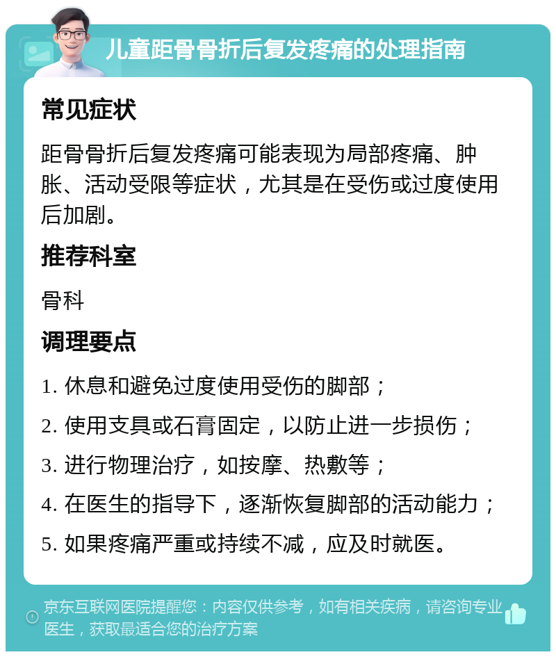 儿童距骨骨折后复发疼痛的处理指南 常见症状 距骨骨折后复发疼痛可能表现为局部疼痛、肿胀、活动受限等症状，尤其是在受伤或过度使用后加剧。 推荐科室 骨科 调理要点 1. 休息和避免过度使用受伤的脚部； 2. 使用支具或石膏固定，以防止进一步损伤； 3. 进行物理治疗，如按摩、热敷等； 4. 在医生的指导下，逐渐恢复脚部的活动能力； 5. 如果疼痛严重或持续不减，应及时就医。