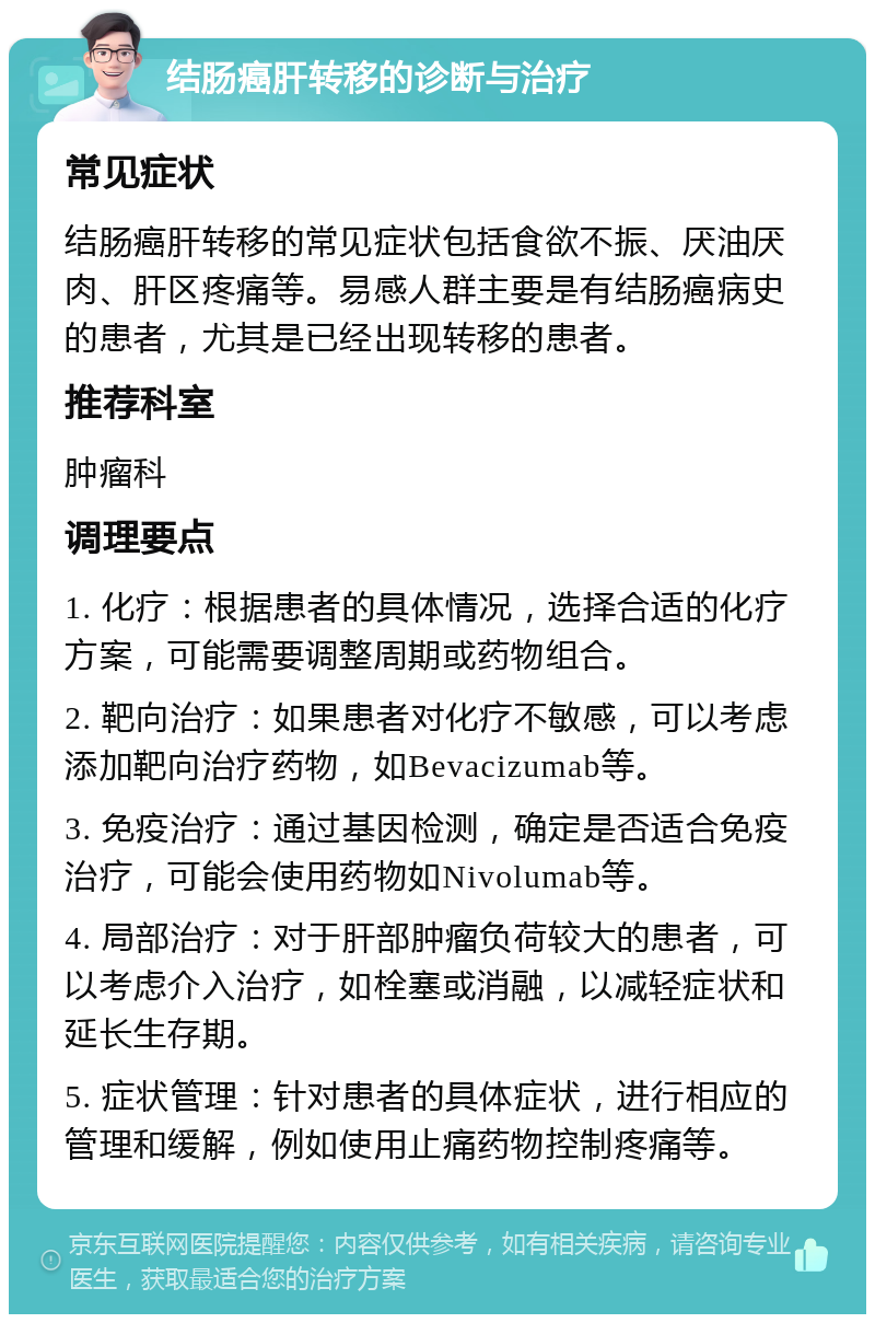 结肠癌肝转移的诊断与治疗 常见症状 结肠癌肝转移的常见症状包括食欲不振、厌油厌肉、肝区疼痛等。易感人群主要是有结肠癌病史的患者，尤其是已经出现转移的患者。 推荐科室 肿瘤科 调理要点 1. 化疗：根据患者的具体情况，选择合适的化疗方案，可能需要调整周期或药物组合。 2. 靶向治疗：如果患者对化疗不敏感，可以考虑添加靶向治疗药物，如Bevacizumab等。 3. 免疫治疗：通过基因检测，确定是否适合免疫治疗，可能会使用药物如Nivolumab等。 4. 局部治疗：对于肝部肿瘤负荷较大的患者，可以考虑介入治疗，如栓塞或消融，以减轻症状和延长生存期。 5. 症状管理：针对患者的具体症状，进行相应的管理和缓解，例如使用止痛药物控制疼痛等。