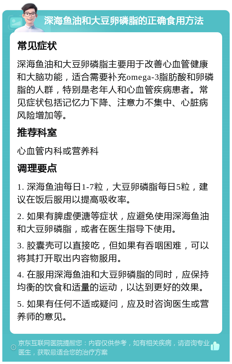 深海鱼油和大豆卵磷脂的正确食用方法 常见症状 深海鱼油和大豆卵磷脂主要用于改善心血管健康和大脑功能，适合需要补充omega-3脂肪酸和卵磷脂的人群，特别是老年人和心血管疾病患者。常见症状包括记忆力下降、注意力不集中、心脏病风险增加等。 推荐科室 心血管内科或营养科 调理要点 1. 深海鱼油每日1-7粒，大豆卵磷脂每日5粒，建议在饭后服用以提高吸收率。 2. 如果有脾虚便溏等症状，应避免使用深海鱼油和大豆卵磷脂，或者在医生指导下使用。 3. 胶囊壳可以直接吃，但如果有吞咽困难，可以将其打开取出内容物服用。 4. 在服用深海鱼油和大豆卵磷脂的同时，应保持均衡的饮食和适量的运动，以达到更好的效果。 5. 如果有任何不适或疑问，应及时咨询医生或营养师的意见。