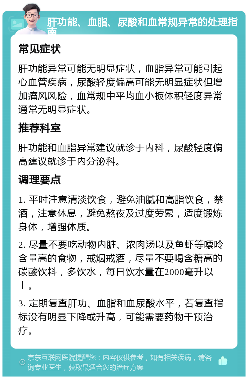 肝功能、血脂、尿酸和血常规异常的处理指南 常见症状 肝功能异常可能无明显症状，血脂异常可能引起心血管疾病，尿酸轻度偏高可能无明显症状但增加痛风风险，血常规中平均血小板体积轻度异常通常无明显症状。 推荐科室 肝功能和血脂异常建议就诊于内科，尿酸轻度偏高建议就诊于内分泌科。 调理要点 1. 平时注意清淡饮食，避免油腻和高脂饮食，禁酒，注意休息，避免熬夜及过度劳累，适度锻炼身体，增强体质。 2. 尽量不要吃动物内脏、浓肉汤以及鱼虾等嘌呤含量高的食物，戒烟戒酒，尽量不要喝含糖高的碳酸饮料，多饮水，每日饮水量在2000毫升以上。 3. 定期复查肝功、血脂和血尿酸水平，若复查指标没有明显下降或升高，可能需要药物干预治疗。