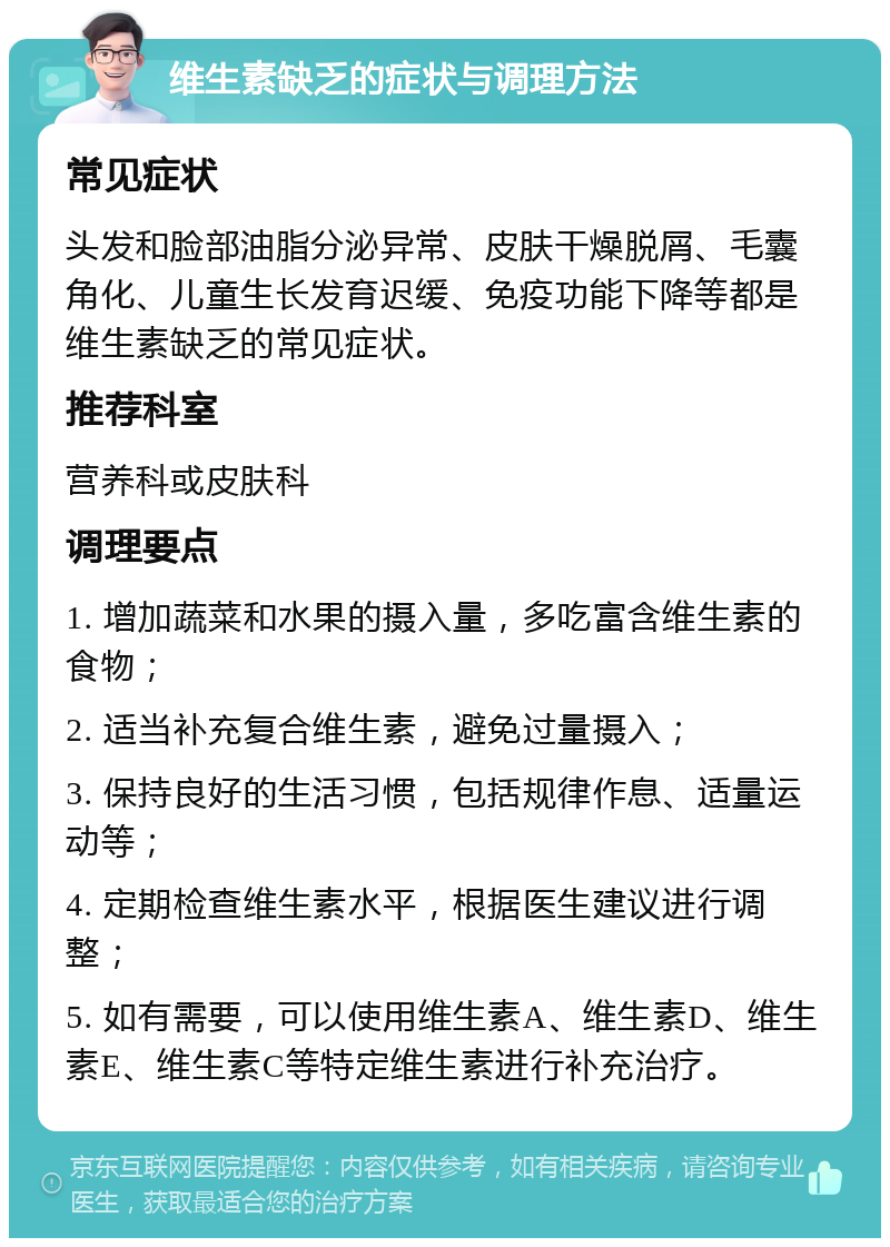 维生素缺乏的症状与调理方法 常见症状 头发和脸部油脂分泌异常、皮肤干燥脱屑、毛囊角化、儿童生长发育迟缓、免疫功能下降等都是维生素缺乏的常见症状。 推荐科室 营养科或皮肤科 调理要点 1. 增加蔬菜和水果的摄入量，多吃富含维生素的食物； 2. 适当补充复合维生素，避免过量摄入； 3. 保持良好的生活习惯，包括规律作息、适量运动等； 4. 定期检查维生素水平，根据医生建议进行调整； 5. 如有需要，可以使用维生素A、维生素D、维生素E、维生素C等特定维生素进行补充治疗。