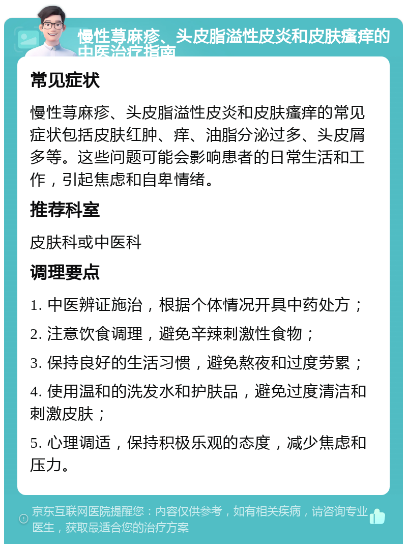 慢性荨麻疹、头皮脂溢性皮炎和皮肤瘙痒的中医治疗指南 常见症状 慢性荨麻疹、头皮脂溢性皮炎和皮肤瘙痒的常见症状包括皮肤红肿、痒、油脂分泌过多、头皮屑多等。这些问题可能会影响患者的日常生活和工作，引起焦虑和自卑情绪。 推荐科室 皮肤科或中医科 调理要点 1. 中医辨证施治，根据个体情况开具中药处方； 2. 注意饮食调理，避免辛辣刺激性食物； 3. 保持良好的生活习惯，避免熬夜和过度劳累； 4. 使用温和的洗发水和护肤品，避免过度清洁和刺激皮肤； 5. 心理调适，保持积极乐观的态度，减少焦虑和压力。