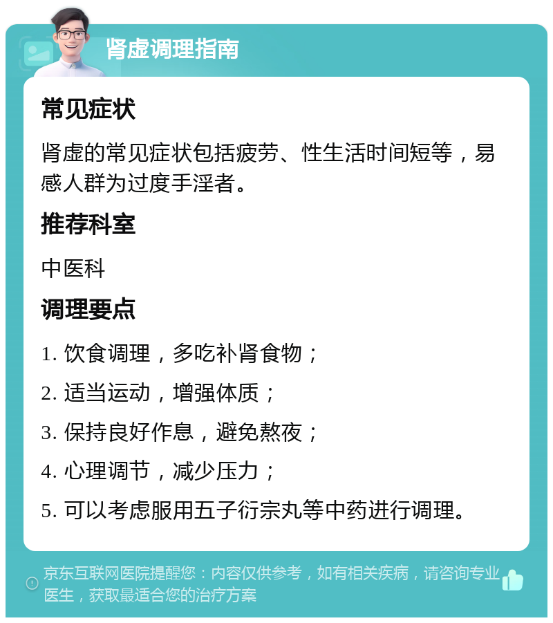 肾虚调理指南 常见症状 肾虚的常见症状包括疲劳、性生活时间短等，易感人群为过度手淫者。 推荐科室 中医科 调理要点 1. 饮食调理，多吃补肾食物； 2. 适当运动，增强体质； 3. 保持良好作息，避免熬夜； 4. 心理调节，减少压力； 5. 可以考虑服用五子衍宗丸等中药进行调理。