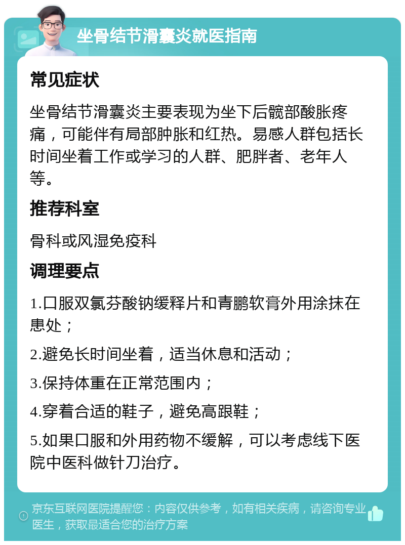 坐骨结节滑囊炎就医指南 常见症状 坐骨结节滑囊炎主要表现为坐下后髋部酸胀疼痛，可能伴有局部肿胀和红热。易感人群包括长时间坐着工作或学习的人群、肥胖者、老年人等。 推荐科室 骨科或风湿免疫科 调理要点 1.口服双氯芬酸钠缓释片和青鹏软膏外用涂抹在患处； 2.避免长时间坐着，适当休息和活动； 3.保持体重在正常范围内； 4.穿着合适的鞋子，避免高跟鞋； 5.如果口服和外用药物不缓解，可以考虑线下医院中医科做针刀治疗。