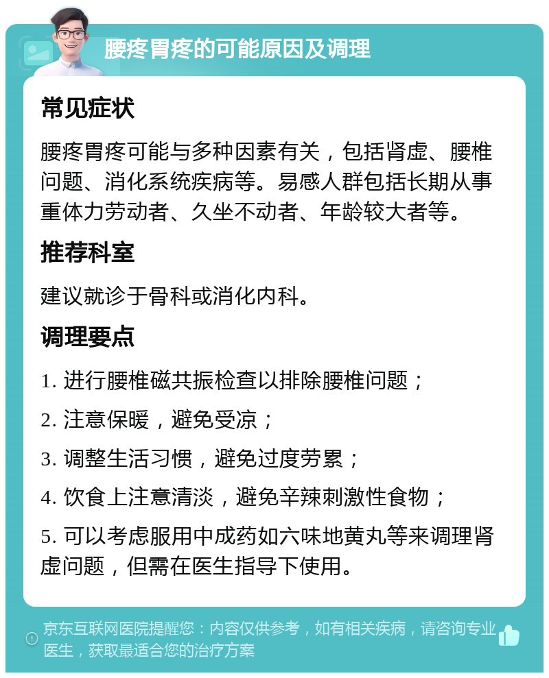 腰疼胃疼的可能原因及调理 常见症状 腰疼胃疼可能与多种因素有关，包括肾虚、腰椎问题、消化系统疾病等。易感人群包括长期从事重体力劳动者、久坐不动者、年龄较大者等。 推荐科室 建议就诊于骨科或消化内科。 调理要点 1. 进行腰椎磁共振检查以排除腰椎问题； 2. 注意保暖，避免受凉； 3. 调整生活习惯，避免过度劳累； 4. 饮食上注意清淡，避免辛辣刺激性食物； 5. 可以考虑服用中成药如六味地黄丸等来调理肾虚问题，但需在医生指导下使用。