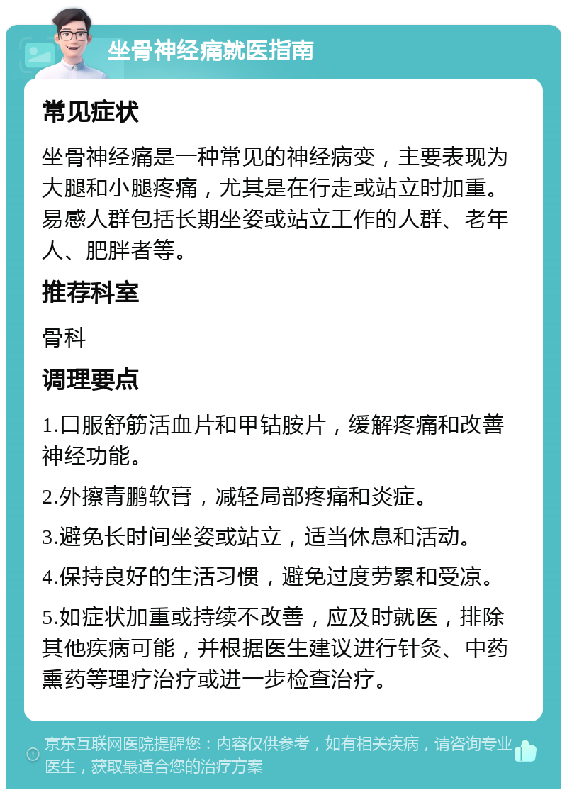 坐骨神经痛就医指南 常见症状 坐骨神经痛是一种常见的神经病变，主要表现为大腿和小腿疼痛，尤其是在行走或站立时加重。易感人群包括长期坐姿或站立工作的人群、老年人、肥胖者等。 推荐科室 骨科 调理要点 1.口服舒筋活血片和甲钴胺片，缓解疼痛和改善神经功能。 2.外擦青鹏软膏，减轻局部疼痛和炎症。 3.避免长时间坐姿或站立，适当休息和活动。 4.保持良好的生活习惯，避免过度劳累和受凉。 5.如症状加重或持续不改善，应及时就医，排除其他疾病可能，并根据医生建议进行针灸、中药熏药等理疗治疗或进一步检查治疗。