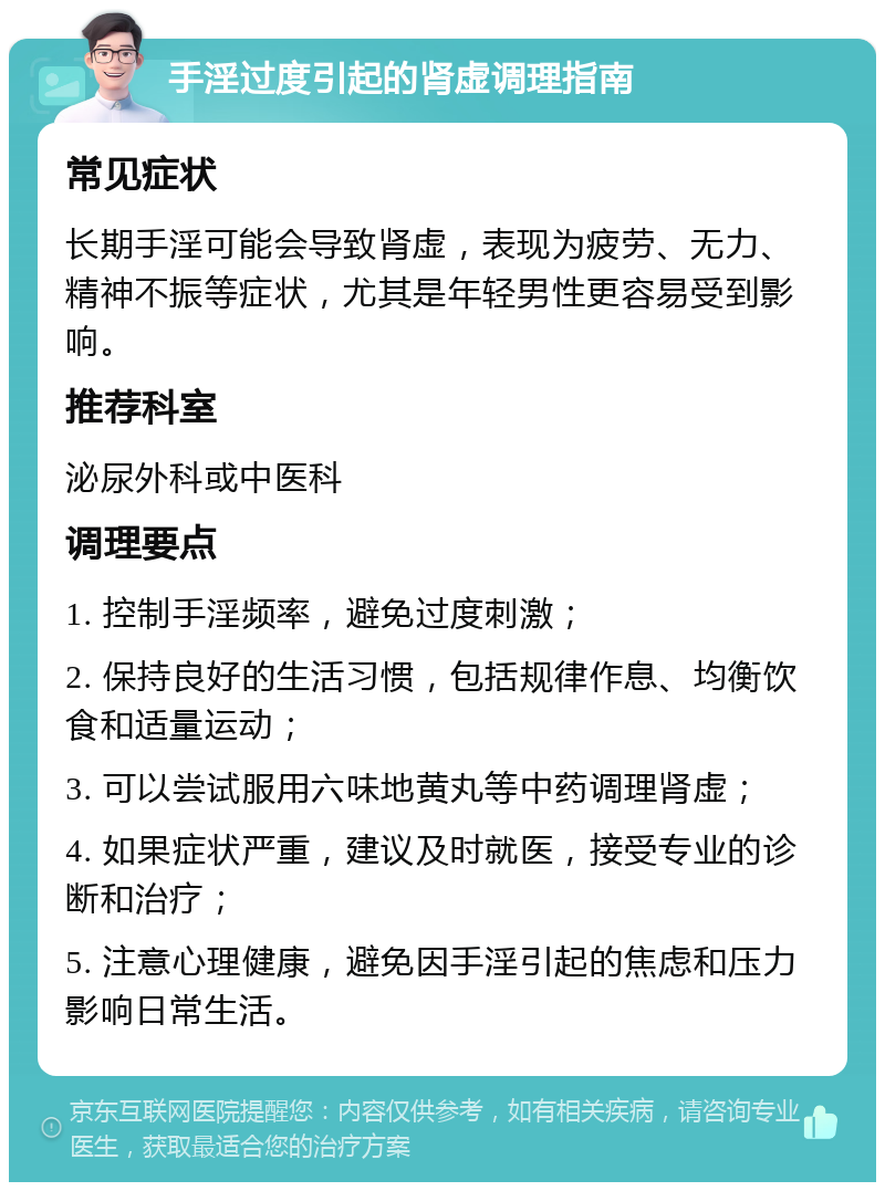 手淫过度引起的肾虚调理指南 常见症状 长期手淫可能会导致肾虚，表现为疲劳、无力、精神不振等症状，尤其是年轻男性更容易受到影响。 推荐科室 泌尿外科或中医科 调理要点 1. 控制手淫频率，避免过度刺激； 2. 保持良好的生活习惯，包括规律作息、均衡饮食和适量运动； 3. 可以尝试服用六味地黄丸等中药调理肾虚； 4. 如果症状严重，建议及时就医，接受专业的诊断和治疗； 5. 注意心理健康，避免因手淫引起的焦虑和压力影响日常生活。