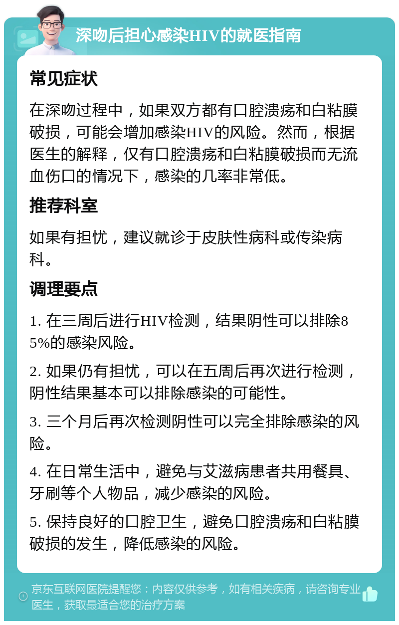 深吻后担心感染HIV的就医指南 常见症状 在深吻过程中，如果双方都有口腔溃疡和白粘膜破损，可能会增加感染HIV的风险。然而，根据医生的解释，仅有口腔溃疡和白粘膜破损而无流血伤口的情况下，感染的几率非常低。 推荐科室 如果有担忧，建议就诊于皮肤性病科或传染病科。 调理要点 1. 在三周后进行HIV检测，结果阴性可以排除85%的感染风险。 2. 如果仍有担忧，可以在五周后再次进行检测，阴性结果基本可以排除感染的可能性。 3. 三个月后再次检测阴性可以完全排除感染的风险。 4. 在日常生活中，避免与艾滋病患者共用餐具、牙刷等个人物品，减少感染的风险。 5. 保持良好的口腔卫生，避免口腔溃疡和白粘膜破损的发生，降低感染的风险。