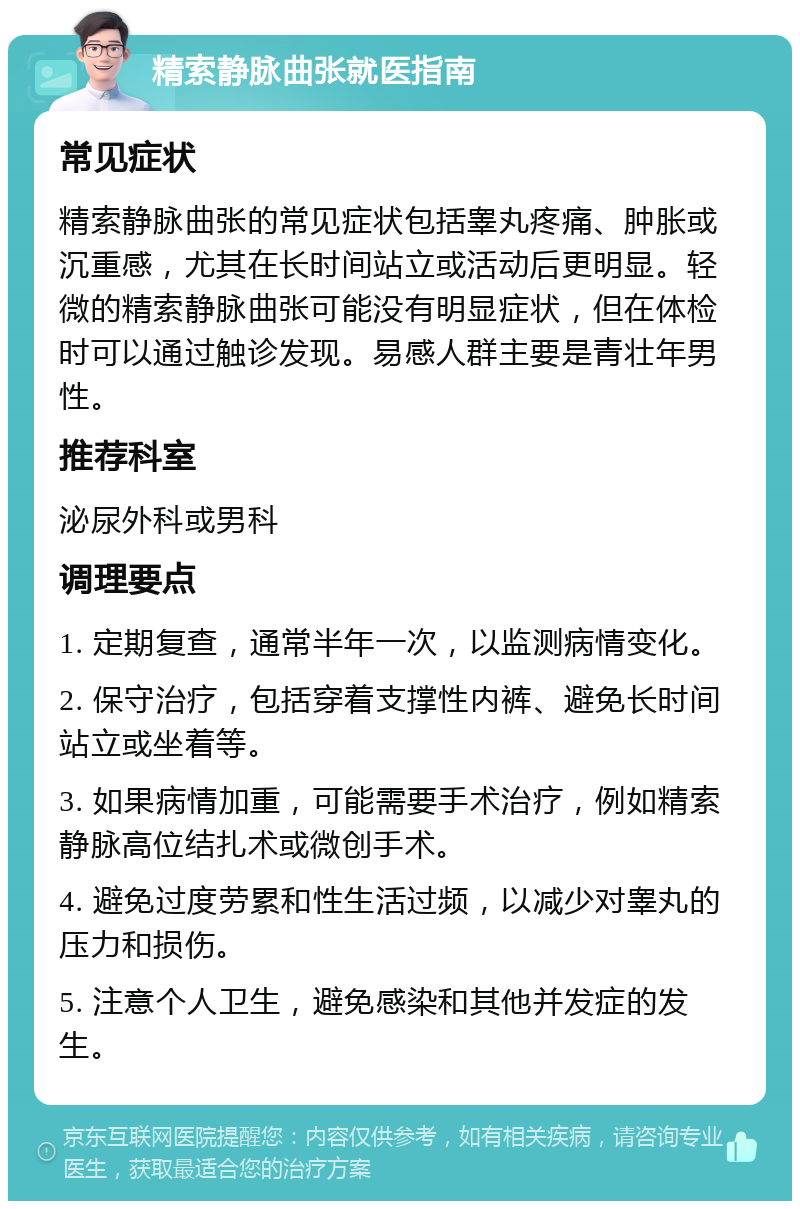 精索静脉曲张就医指南 常见症状 精索静脉曲张的常见症状包括睾丸疼痛、肿胀或沉重感，尤其在长时间站立或活动后更明显。轻微的精索静脉曲张可能没有明显症状，但在体检时可以通过触诊发现。易感人群主要是青壮年男性。 推荐科室 泌尿外科或男科 调理要点 1. 定期复查，通常半年一次，以监测病情变化。 2. 保守治疗，包括穿着支撑性内裤、避免长时间站立或坐着等。 3. 如果病情加重，可能需要手术治疗，例如精索静脉高位结扎术或微创手术。 4. 避免过度劳累和性生活过频，以减少对睾丸的压力和损伤。 5. 注意个人卫生，避免感染和其他并发症的发生。