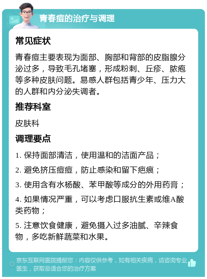 青春痘的治疗与调理 常见症状 青春痘主要表现为面部、胸部和背部的皮脂腺分泌过多，导致毛孔堵塞，形成粉刺、丘疹、脓疱等多种皮肤问题。易感人群包括青少年、压力大的人群和内分泌失调者。 推荐科室 皮肤科 调理要点 1. 保持面部清洁，使用温和的洁面产品； 2. 避免挤压痘痘，防止感染和留下疤痕； 3. 使用含有水杨酸、苯甲酸等成分的外用药膏； 4. 如果情况严重，可以考虑口服抗生素或维A酸类药物； 5. 注意饮食健康，避免摄入过多油腻、辛辣食物，多吃新鲜蔬菜和水果。