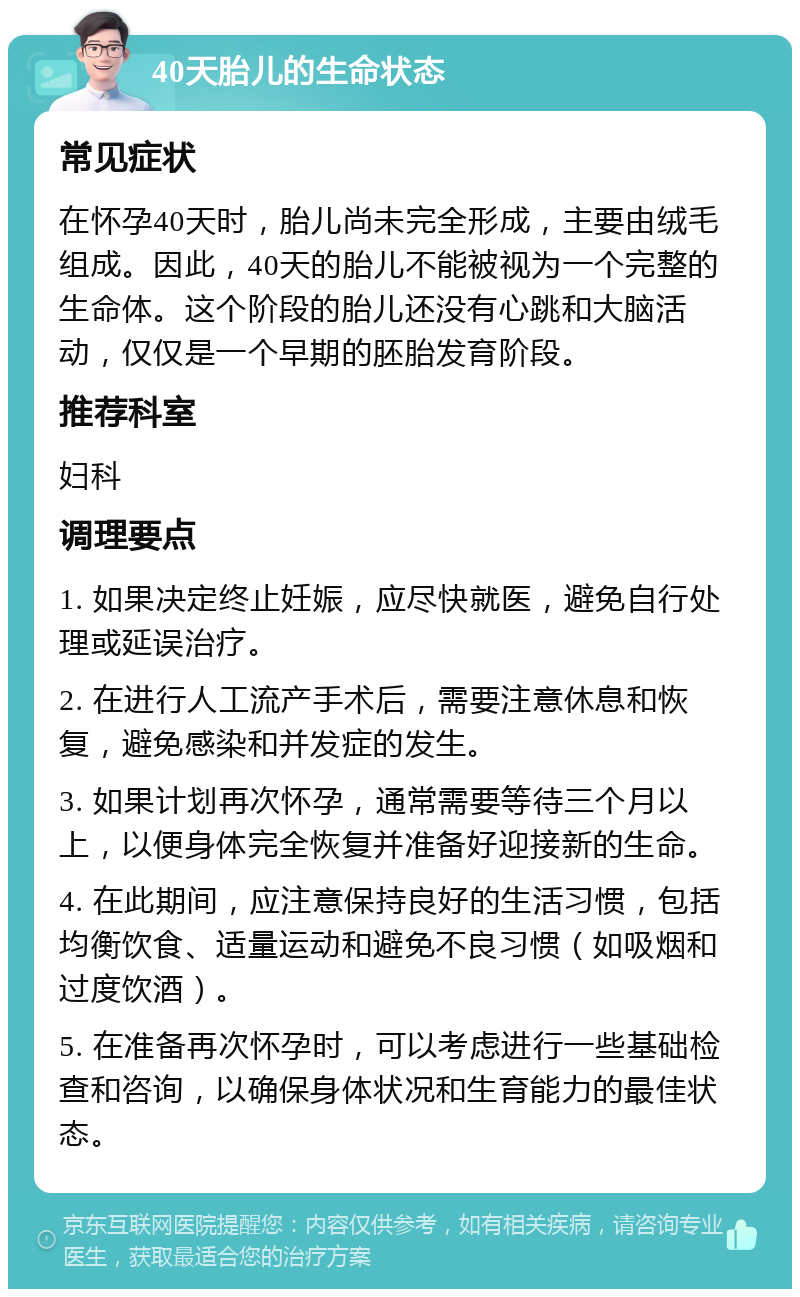 40天胎儿的生命状态 常见症状 在怀孕40天时，胎儿尚未完全形成，主要由绒毛组成。因此，40天的胎儿不能被视为一个完整的生命体。这个阶段的胎儿还没有心跳和大脑活动，仅仅是一个早期的胚胎发育阶段。 推荐科室 妇科 调理要点 1. 如果决定终止妊娠，应尽快就医，避免自行处理或延误治疗。 2. 在进行人工流产手术后，需要注意休息和恢复，避免感染和并发症的发生。 3. 如果计划再次怀孕，通常需要等待三个月以上，以便身体完全恢复并准备好迎接新的生命。 4. 在此期间，应注意保持良好的生活习惯，包括均衡饮食、适量运动和避免不良习惯（如吸烟和过度饮酒）。 5. 在准备再次怀孕时，可以考虑进行一些基础检查和咨询，以确保身体状况和生育能力的最佳状态。